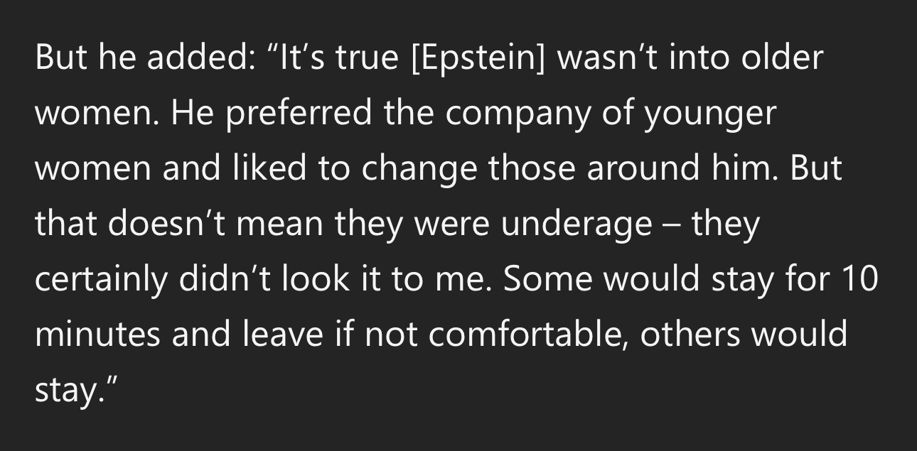 But he added: "It's true [Epstein] wasn't into older women. He preferred the company of younger women and liked to change those around him. But that doesn't mean they were underage - they certainly didn't look it to me. Some would stay for 10 minutes and leave if not comfortable, others would stay."
