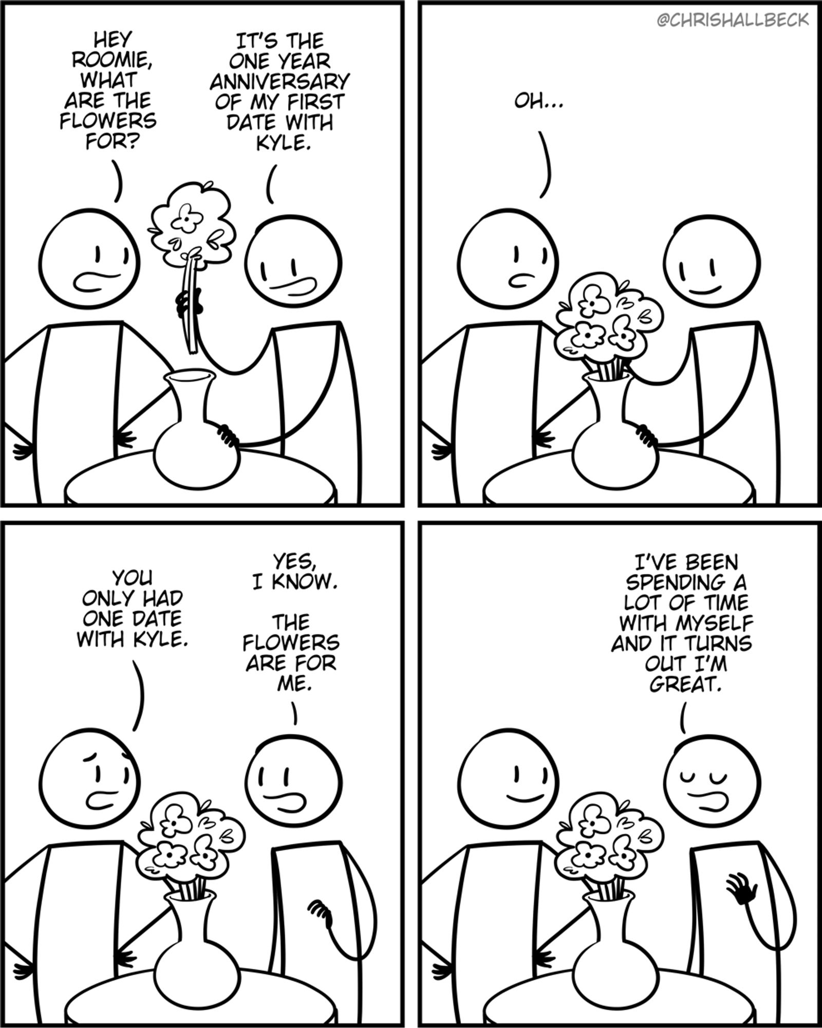 [two people are standing around a table with a vase full of flowers]

Person 1: Hey roomie, what are the flowers for? 
Person 2: It’s the one year anniversary of my first date with Kyle. 

Person 1: Oh. You only had one date with Kyle. 
Person 2: Yes, I know. The flowers are for me. I've been spending a lot of time with myself and it turns out I'm great.