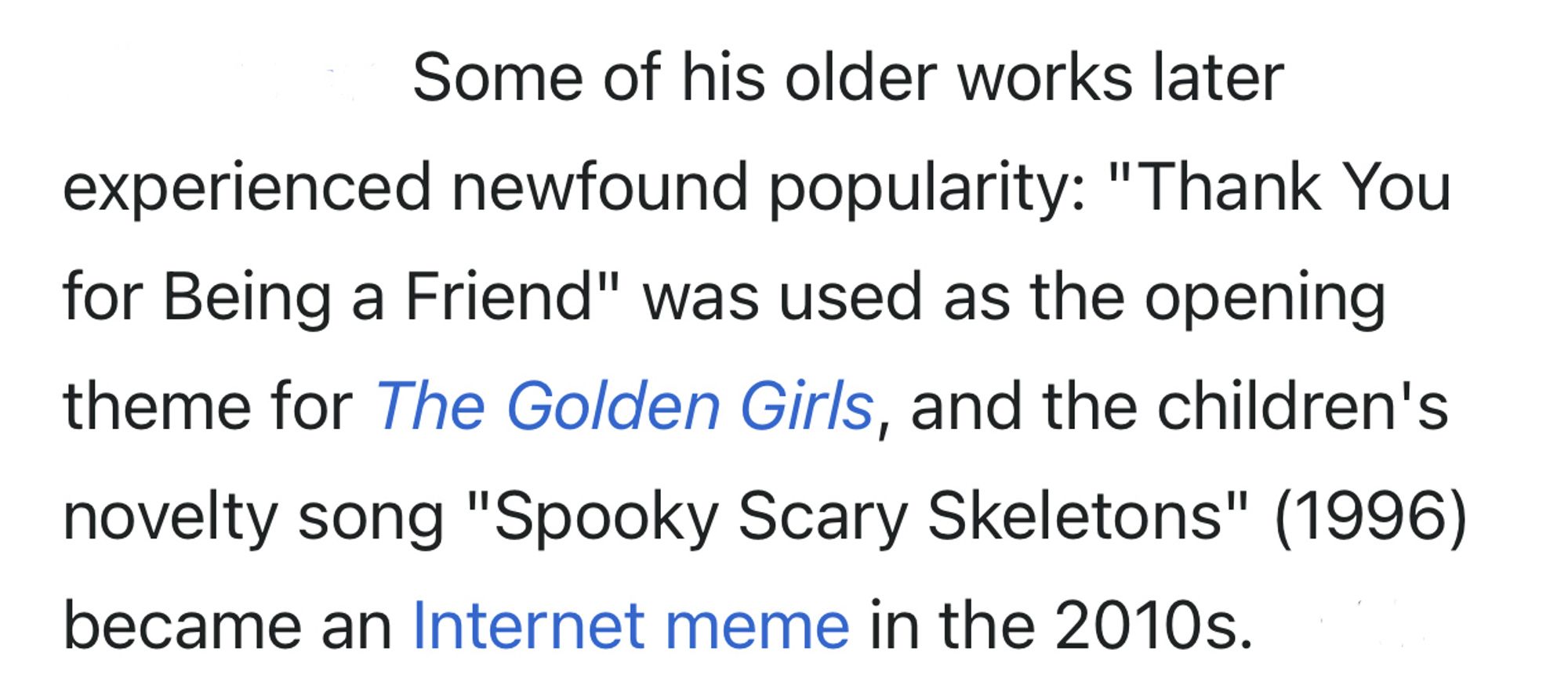 Some of his older works later
experienced newfound popularity: "Thank You for Being a Friend" was used as the opening theme for The Golden Girls, and the children's novelty song "Spooky Scary Skeletons" (1996) became an Internet meme in the 2010s.