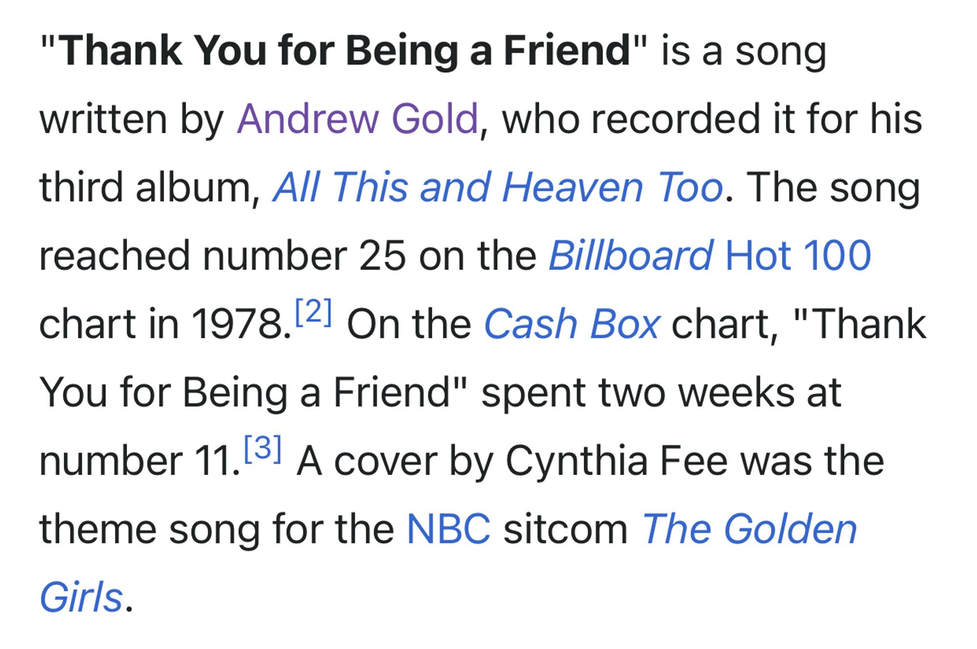 "Thank You for Being a Friend" is a song written by Andrew Gold, who recorded it for his third album, All This and Heaven Too. The song reached number 25 on the Billboard Hot 100 chart in 1978. On the Cash Box chart, "Thank You for Being a Friend" spent two weeks at number 11. A cover by Cynthia Fee was the theme song for the NBC sitcom The Golden Girls.