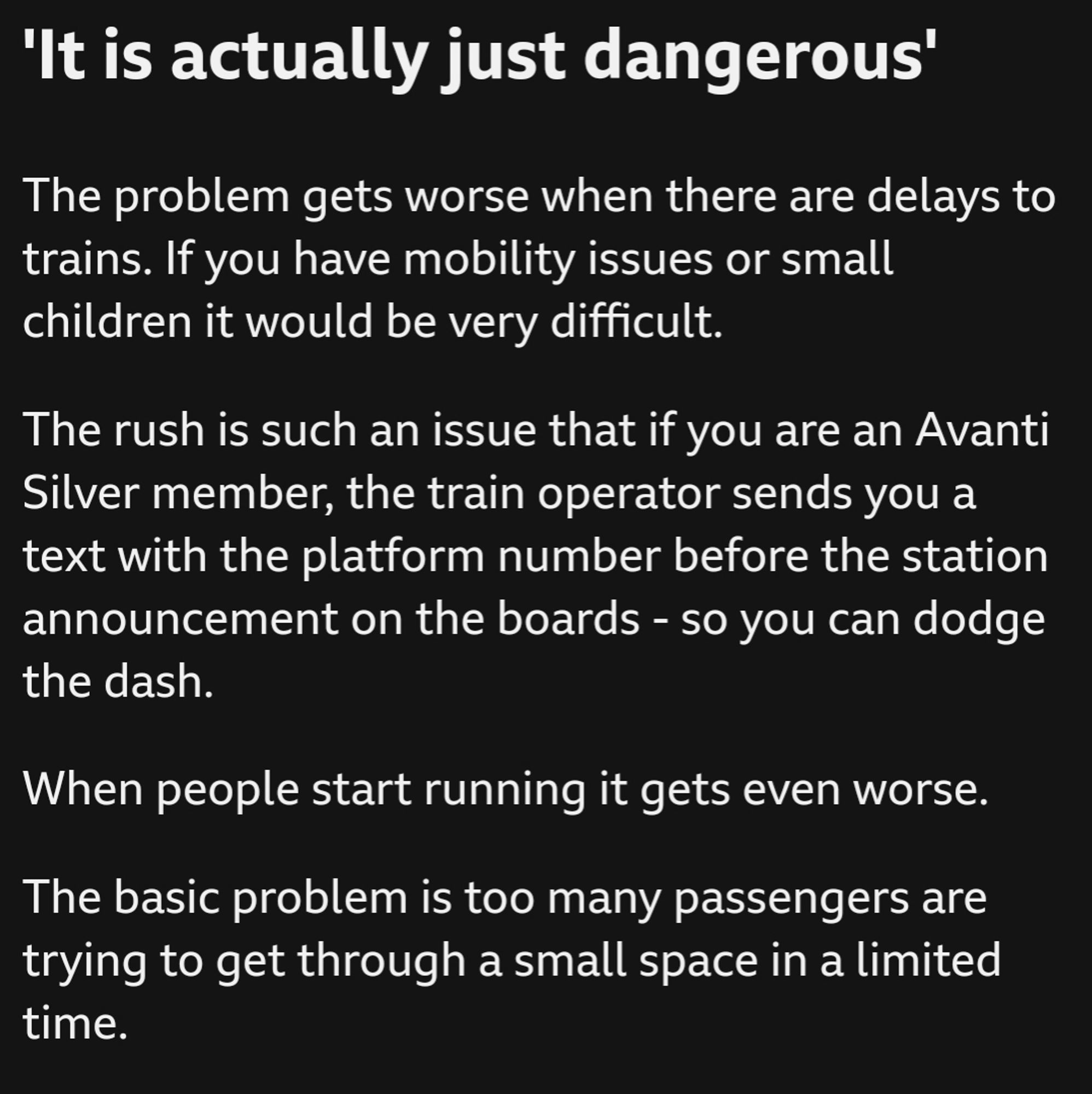 'It is actually just dangerous'

The problem gets worse when there are delays to trains. If you have mobility issues or small children it would be very difficult.

The rush is such an issue that if you are an Avanti Silver member, the train operator sends you a text with the platform number before the station announcement on the boards - so you can dodge the dash.

When people start running it gets even worse.

The basic problem is too many passengers are trying to get through a small space in a limited time.