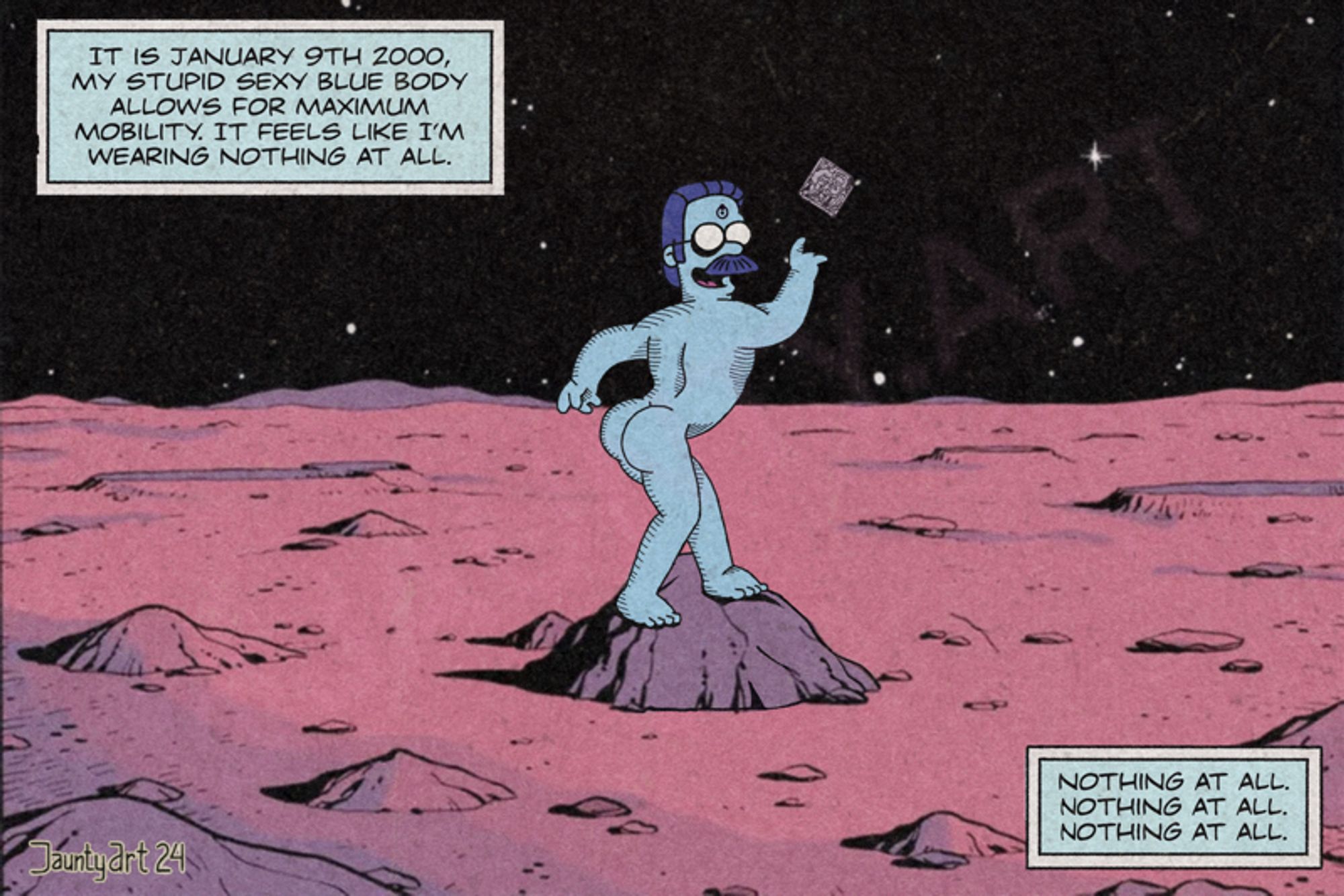 I drew Stupid Sexy Dr Manhattan on Mars

IT IS JANUARY 9TH 2000, MY STUPID SEXY BLUE BODY ALLOWS FOR MAXIMUM MOBILITY. IT FEELS LIKE I'M WEARING NOTHING AT ALL.

NOTHING AT ALL.
NOTHING AT ALL.
NOTHING AT ALL.

JauntyArt24