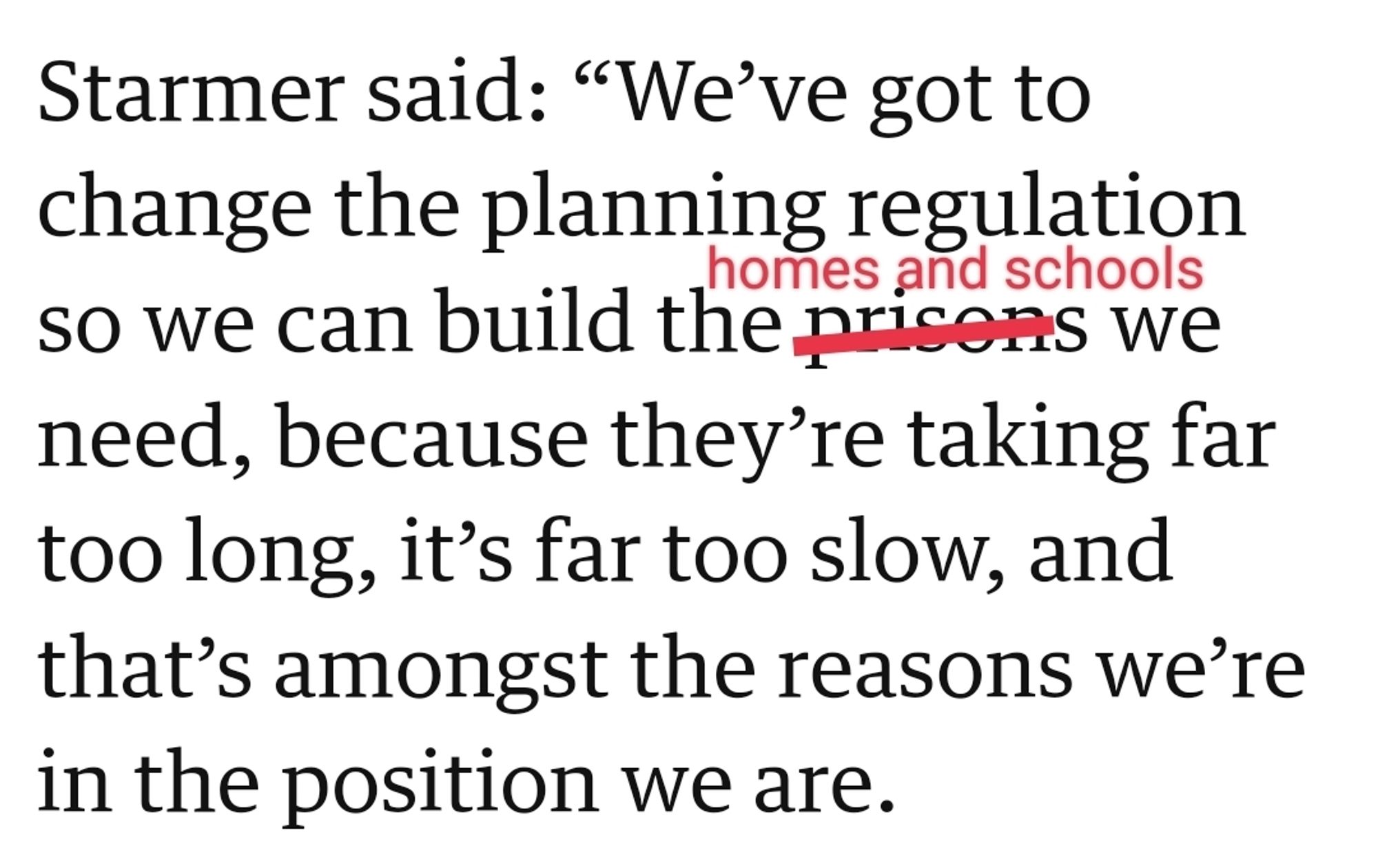 Text from Guardian article: "Starmer said: “We’ve got to change the planning regulation so we can build the [prisons is crossed out, replaced with 'homes and schools'] we need, because they’re taking far too long, it’s far too slow, and that’s amongst the reasons we’re in the position we are"