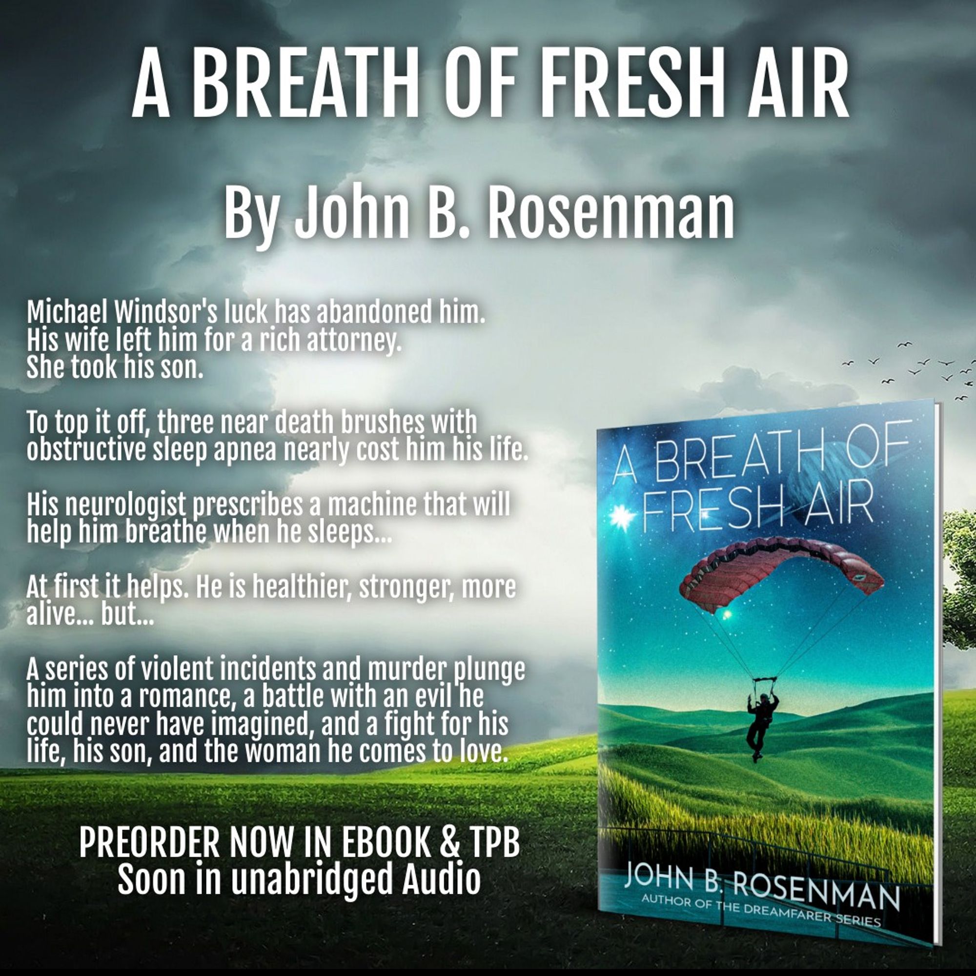 An advertisement for John B. Rosenman's upcoming novel Dreamfarer:
The cover is a man parachuting into a valley of green grass... the title is A Breath of Fresh Air:  Michael Windsor’s luck has abandoned him. His wife, Muriel, left him, taking his beloved seven-year-old son Andy with her, and is sleeping with a rich lawyer.

As if that isn’t enough, he experiences three near-death episodes in his sleep, fighting for breath and nearly suffocating. It's called obstructive sleep apnea, and his neurologist advises him to use a device to help regulate his breathing at night. It sounds even more miserable, but Michael agrees.

What follows is a whirlwind of surreal changes as his body strengthens, his life improves, and he feels somehow more alive. He knows it’s the machine, but he also knows that’s crazy. Then, to his horror, he is enmeshed in a string of murder and violence that has both the police and a very powerful, very evil entity hot on his trail. He also finds a new romance and the