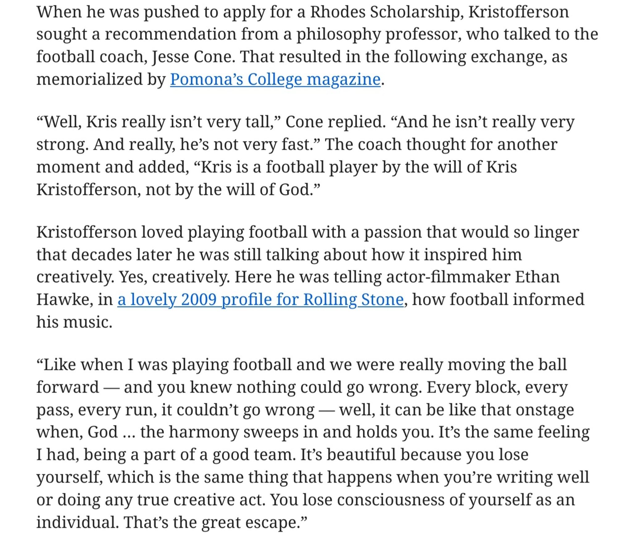 Portion of Wapo article linked to in previous post: Kristofferson loved playing football with a passion that would so linger that decades later he was still talking about how it inspired him creatively. Yes, creatively. Here he was telling actor-filmmaker Ethan Hawke, in a lovely 2009 profile for Rolling Stone, how football informed his music.

“Like when I was playing football and we were really moving the ball forward — and you knew nothing could go wrong. Every block, every pass, every run, it couldn’t go wrong — well, it can be like that onstage when, God … the harmony sweeps in and holds you. It’s the same feeling I had, being a part of a good team. It’s beautiful because you lose yourself, which is the same thing that happens when you’re writing well or doing any true creative act. You lose consciousness of yourself as an individual. That’s the great escape.”