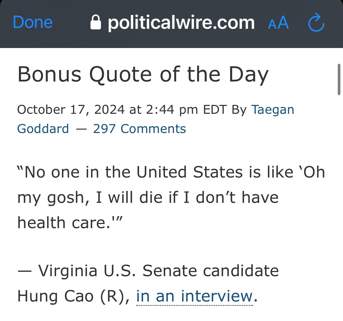 From Political Wire dot com

Bonus Quote of the Day

October 17, 2024 at 2:44 pm EDT By Taegan Goddard 297 Comments

“No one in the United States is like ‘Oh my gosh, I will die if I don’t have health care.'”

— Virginia U.S. Senate candidate Hung Cao (R), in an interview.

