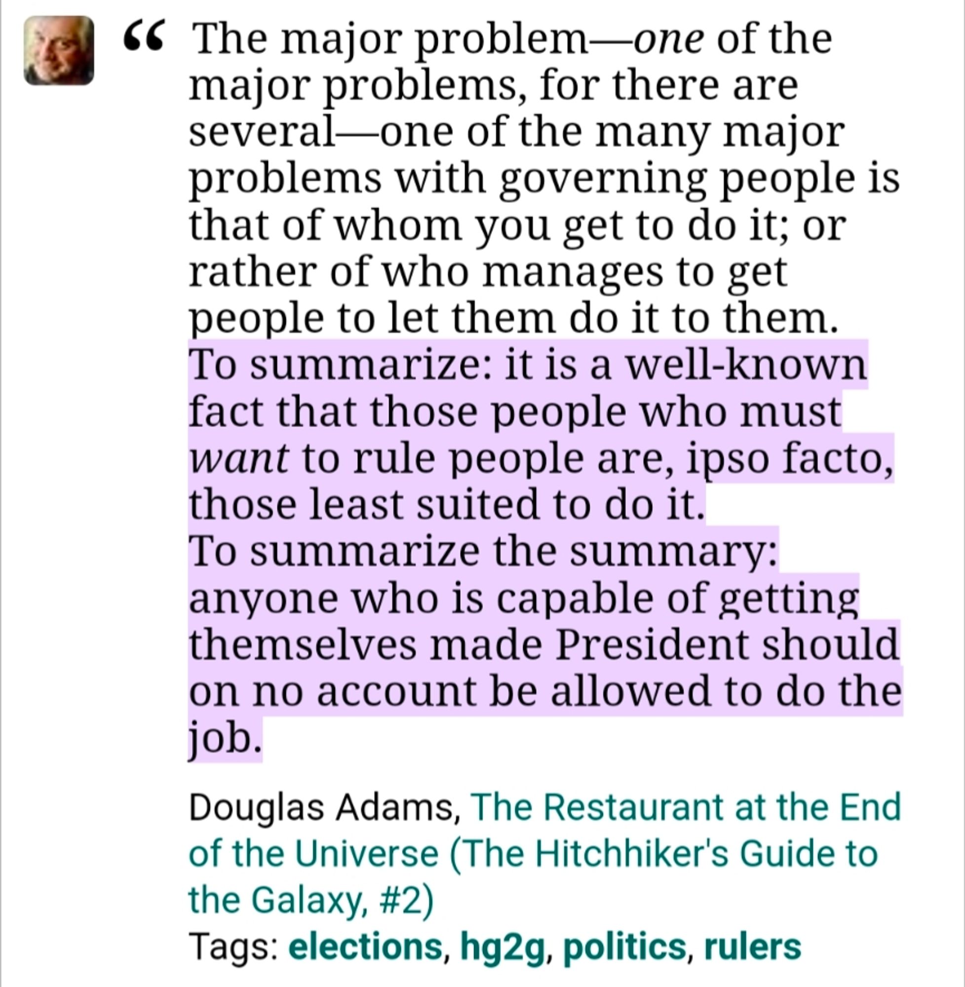 The major problem-one of the
major problems, for there are
several-one of the many major problems with governing people is that of whom you get to do it; or rather of who manages to get people to let them do it to them.
To summarize: it is a well-known fact that those people who must want to rule people are, ipso facto, those least suited to do it.
To summarize the summary:
anyone who is capable of getting themselves made President should on no account be allowed to do the job.
Douglas Adams, The Restaurant at the End of the Universe (The Hitchhiker's Guide to the Galaxy, #2)
Tags: elections, hg2g, politics, rulers