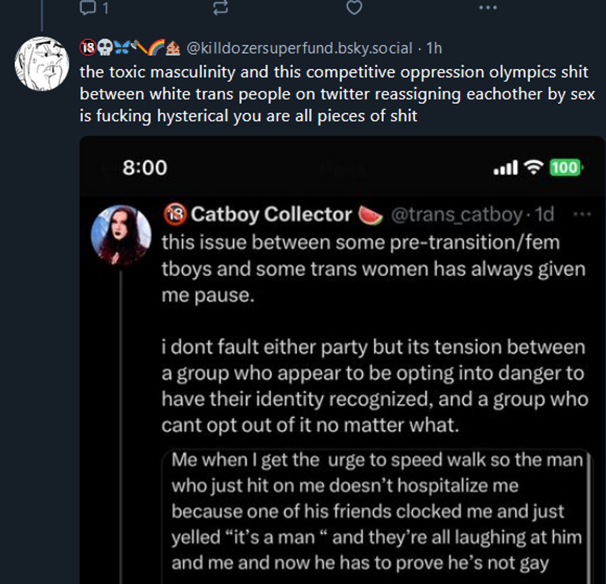 same user: the toxic masculinity and this competitive oppression olympics shit between white trans people on twitter reassigning eachother by sex is fucking hysterical you are all pieces of shit