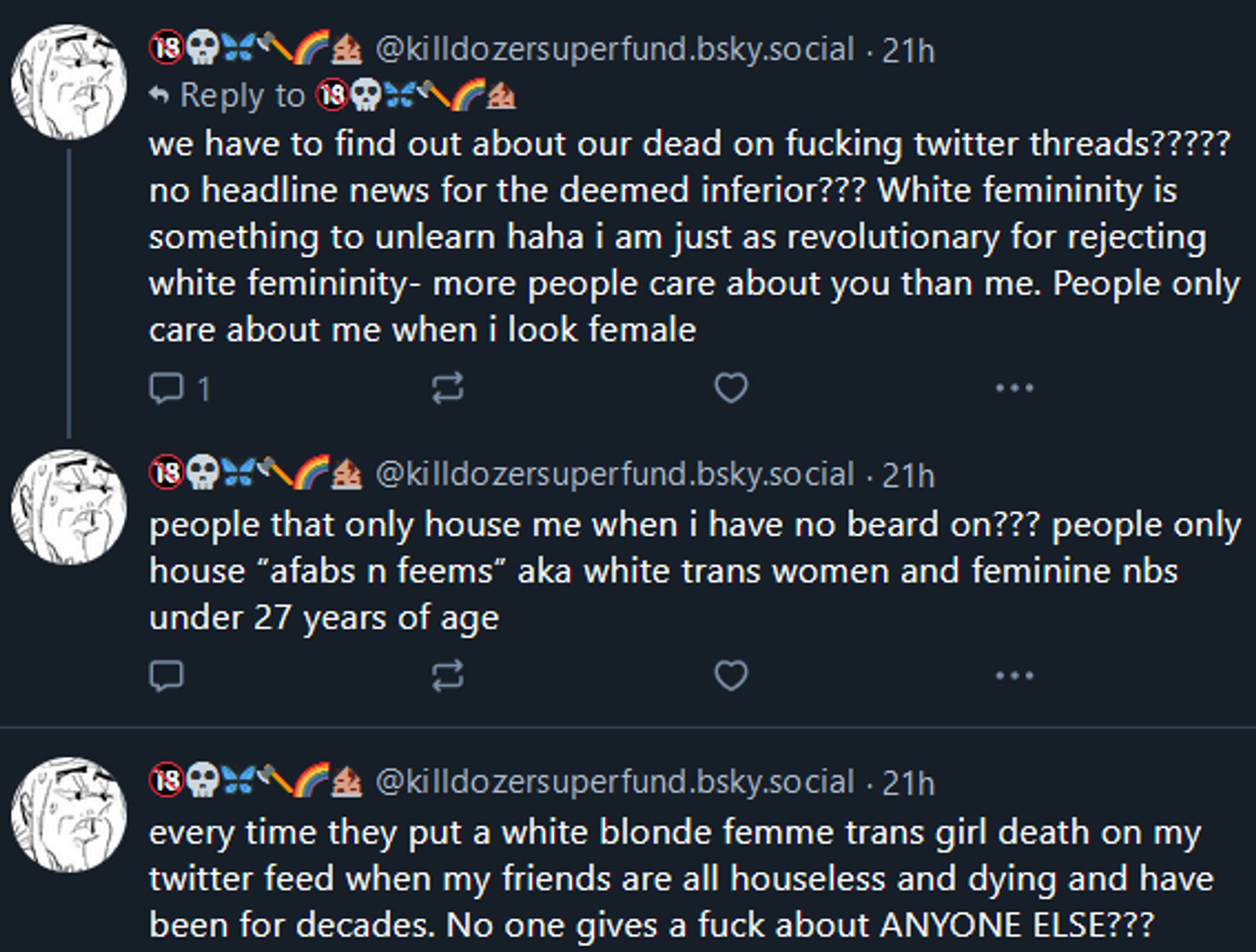 we have to find out about our dead on fucking twitter threads????? no headline news for the deemed inferior??? White femininity is something to unlearn haha i am just as revolutionary for rejecting white femininity- more people care about you than me. People only care about me when I look female

people that only house me when i have no beard on??? people only house "afabs n feems" aka white trans women and feminine nbs under 27 years of age

every time they put a white blonde femme trans girl death on my twitter feed when my friends are all houseless and dying and have been for decades. No one gives a fuck about ANYONE ELSE???