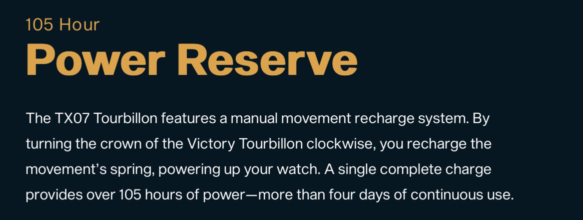 The TX07 Tourbillon features a manual movement recharge system. By turning the crown of the Victory Tourbillon clockwise, you recharge the movement's spring, powering up your watch. A single complete charge provides over 105 hours of power-more than four days of continuous use.