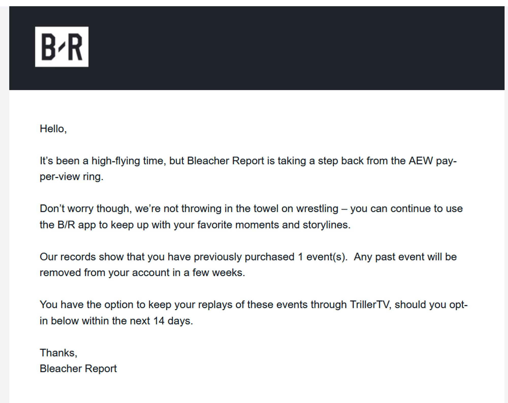 An email I received from Bleacher Report, the previous home of AEW PPV events: 

"

Hello,

 

It’s been a high-flying time, but Bleacher Report is taking a step back from the AEW pay-per-view ring.

 

Don’t worry though, we’re not throwing in the towel on wrestling – you can continue to use the B/R app to keep up with your favorite moments and storylines.

 

Our records show that you have previously purchased 1 event(s).  Any past event will be removed from your account in a few weeks.

 

You have the option to keep your replays of these events through TrillerTV, should you opt-in below within the next 14 days.

 

Thanks,

Bleacher Report"