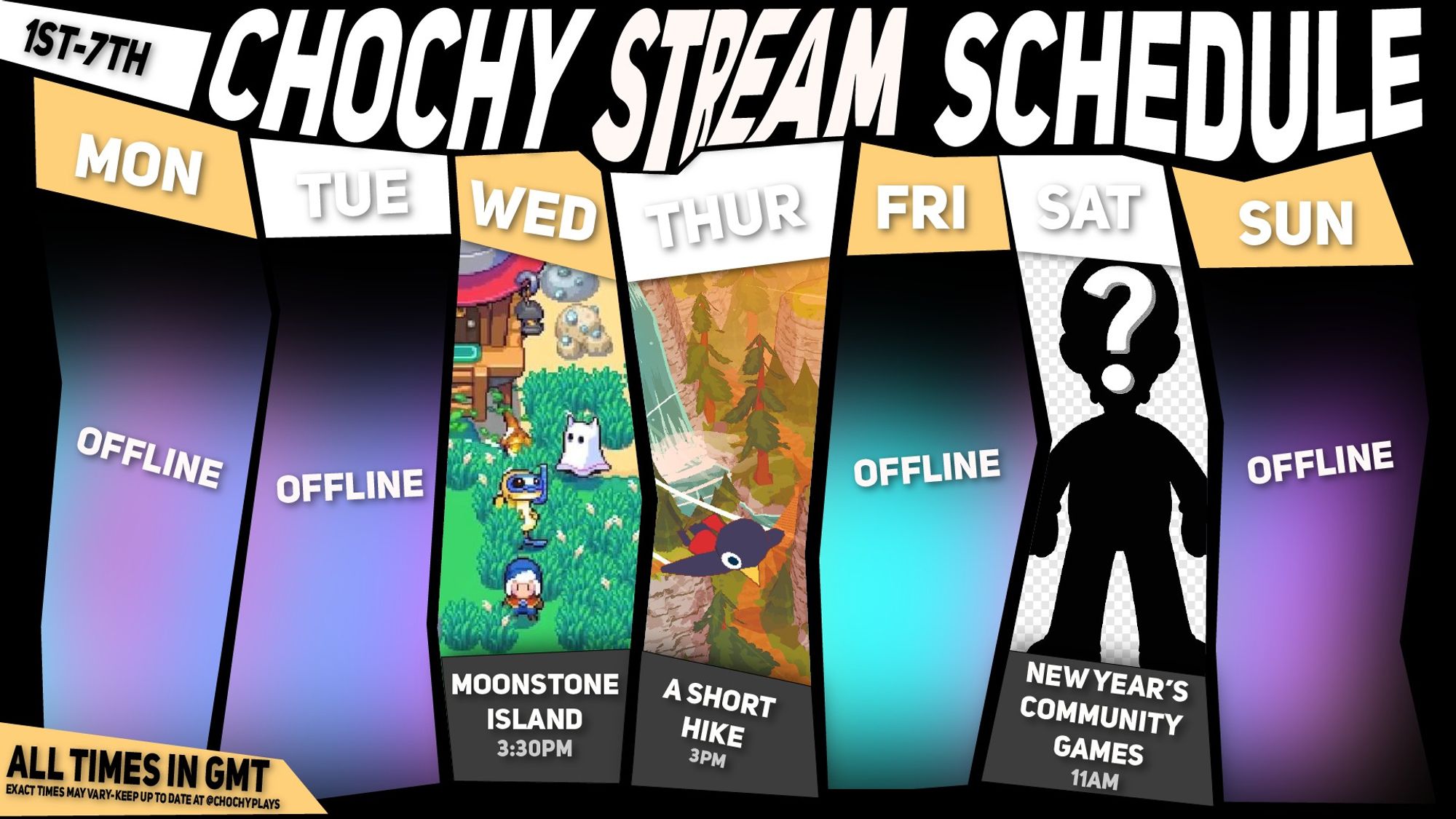 Chochy's Channel Schedule for January 1st - 7th

(Vibrant Coloured boxes span the screen with unmentioned days listed as offline.

Wednesday, January 3rd:

Moonstone Island at 3:30 PM GMT (Image showcasing the enchanting scenery of Moonstone Island)
Thursday, January 4th:

A short hike at 3:00 PM GMT (Image of some promo art from A short hike of something flying over a pixely landscape)
Saturday, January 6th:

New Year's Community Games at 11:00 AM GMT (Image featuring a badly cropped jpeg of luigi as a sillhouette with a questionmark, and checkerboards behind it as if someone forgot transparency is a thing)
Please note: All times are listed in GMT and may be subject to change.