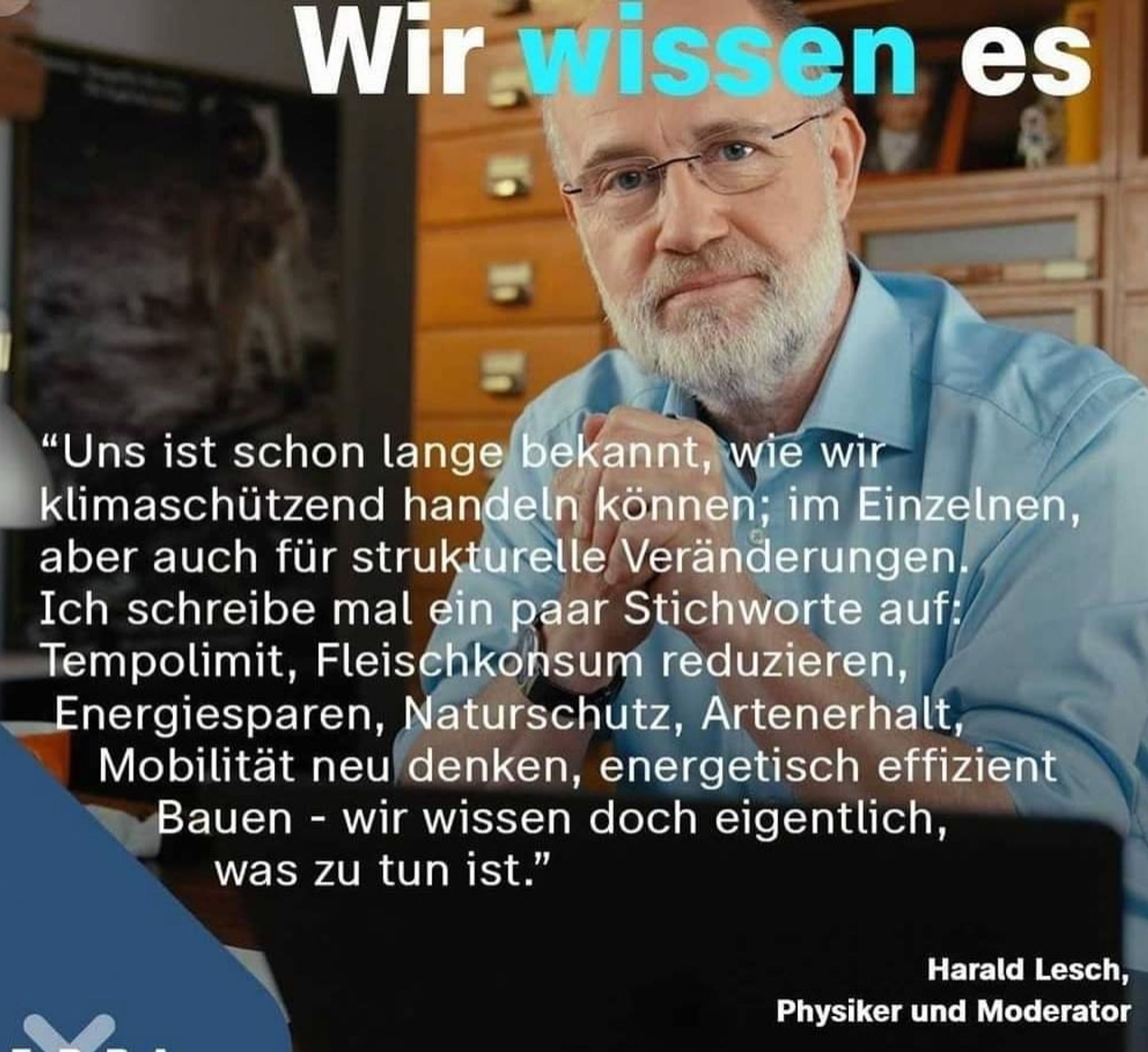 "Uns ist schon lange bekannt, wie wir klimaschützend handeln können; im Einzelnen, aber auch für strukturelle Veränderungen. Ich schreibe mal ein paar Stichworte auf: Tempolimit, Fleischkonsum reduzieren, Energiesparen, Naturschutz, Artenerhalt, Mobilität neu denken, energetisch effizient Bauen - wir wissen doch eigentlich, was zu tun ist."

Harald Lesch, Physiker und Moderator