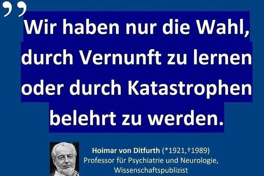 Wir haben nur die Wahl, durch Vernunft zu lernen oder durch Katastrophen belehrt zu werden.

Hoimar von Ditfurth (*1921,+1989) Professor für Psychiatrie und Neurologie, Wissenschaftspublizist

konheiwe