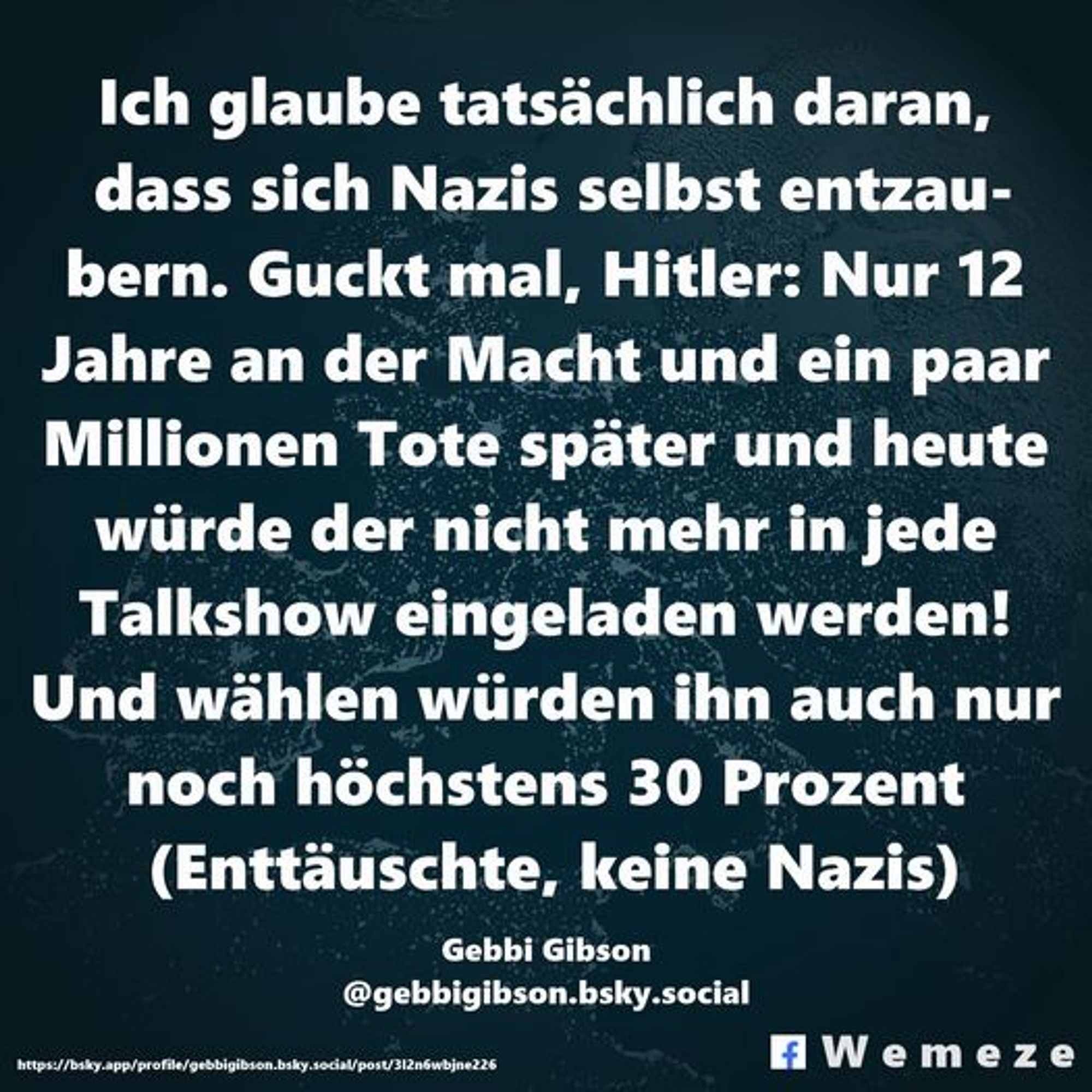 Ich glaube tatsächlich daran, dass sich Nazis selbst entzaubern. Guckt mal, Hitler: Nur 12 Jahre an der Macht und ein paar Millionen Tote später und heute würde der nicht mehr in jede Talkshow eingeladen werden! Und wählen würden ihn auch nur noch höchstens 30 Prozent (Enttäuschte, keine Nazis)

Gebbi Gibson