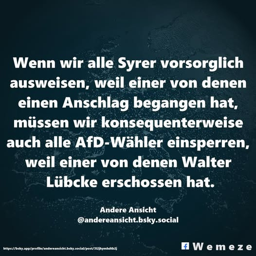 Wenn wir alle Syrer vorsorglich ausweisen, weil einer von denen einen Anschlag begangen hat, müssen wir konsequenterweise auch alle AfD-Wähler einsperren, weil einer von denen Walter Lübcke erschossen hat.
Andere Ansicht
‪@andereansicht.bsky.social‬
