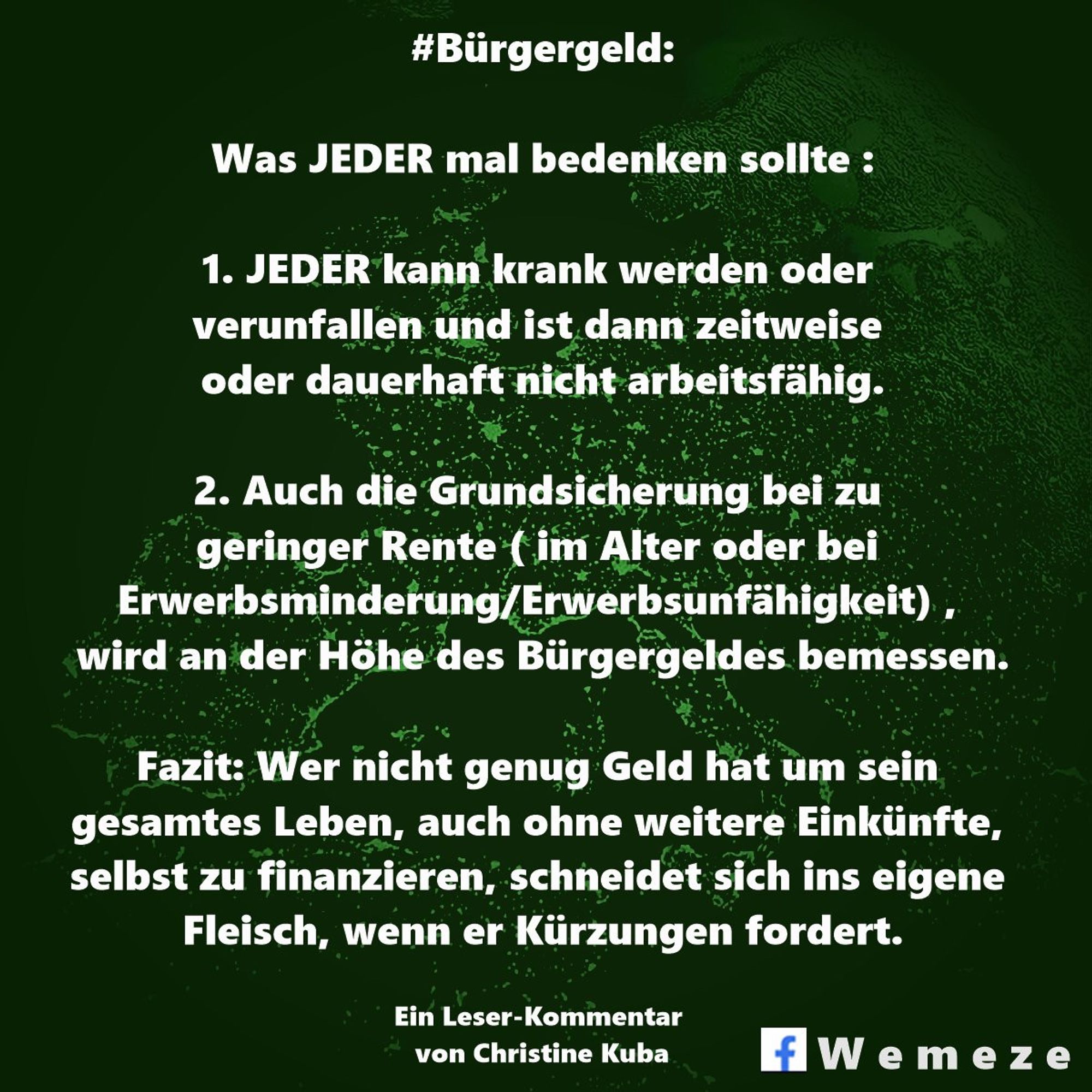 #Bürgergeld:

Was JEDER mal bedenken sollte :

1. JEDER kann krank werden oder verunfallen und ist dann zeitweise oder dauerhaft nicht arbeitsfähig.

2. Auch die Grundsicherung bei zu geringer Rente (im Alter oder bei Erwerbsminderung/Erwerbsunfähigkeit), wird an der Höhe des Bürgergeldes bemessen.

Fazit: Wer nicht genug Geld hat um sein gesamtes Leben, auch ohne weitere Einkünfte, selbst zu finanzieren, schneidet sich ins eigene Fleisch, wenn er Kürzungen fordert.

Ein Leser-Kommentar von Christine Kuba