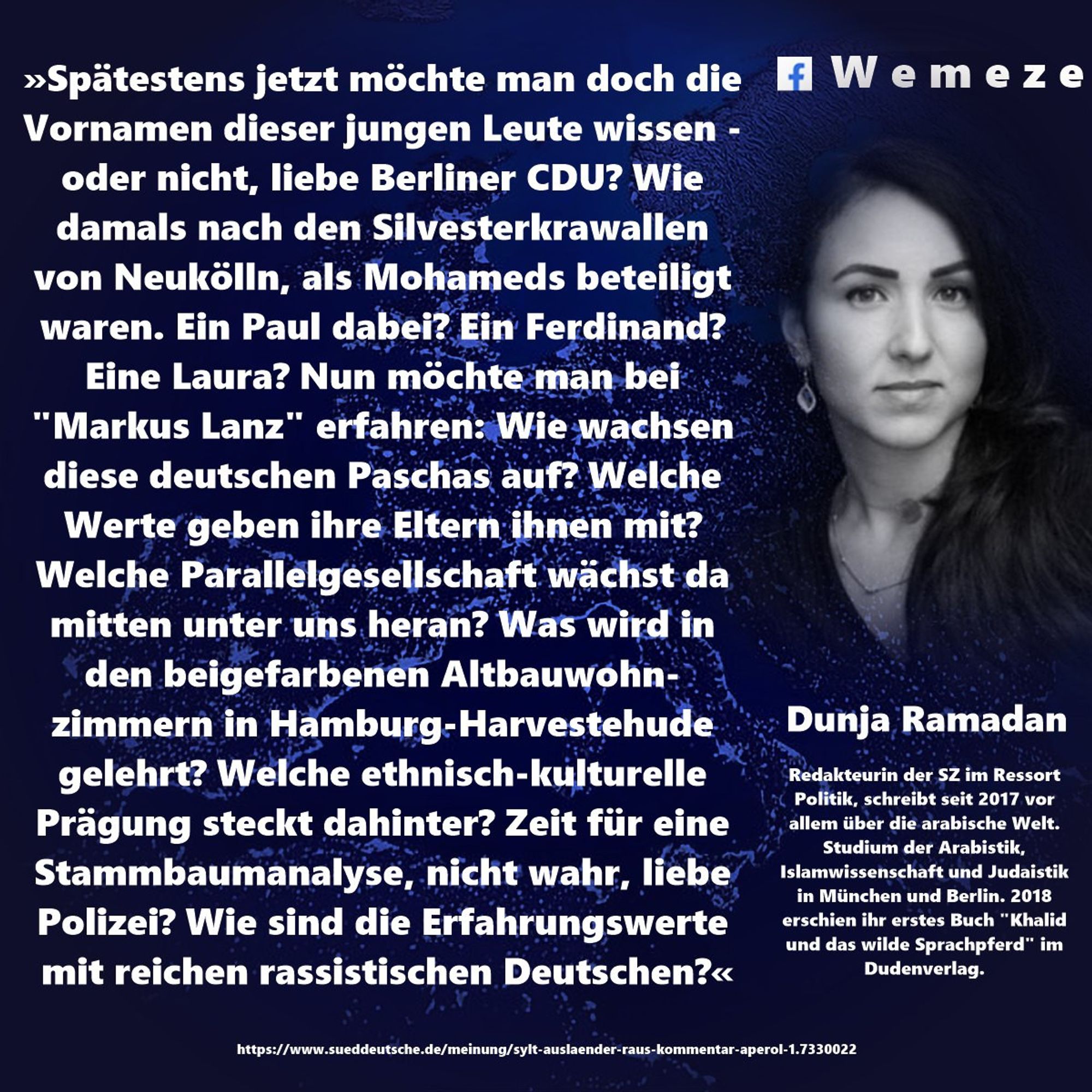 »Spätestens jetzt möchte man doch die Vornamen dieser jungen Leute wissen - oder nicht, liebe Berliner CDU? Wie damals nach den Silvesterkrawallen von Neukölln, als Mohameds beteiligt waren. Ein Paul dabei? Ein Ferdinand? Eine Laura? Nun möchte man bei "Markus Lanz" erfahren: Wie wachsen diese deutschen Paschas auf? Welche Werte geben ihre Eltern ihnen mit? Welche Parallelgesellschaft wächst da mitten unter uns heran? Was wird in den beigefarbenen Altbauwohn- zimmern in Hamburg-Harvestehude gelehrt? Welche ethnisch-kulturelle Prägung steckt dahinter? Zeit für eine Stammbaumanalyse, nicht wahr, liebe Polizei? Wie sind die Erfahrungswerte mit reichen rassistischen Deutschen?«

Dunja Ramadan