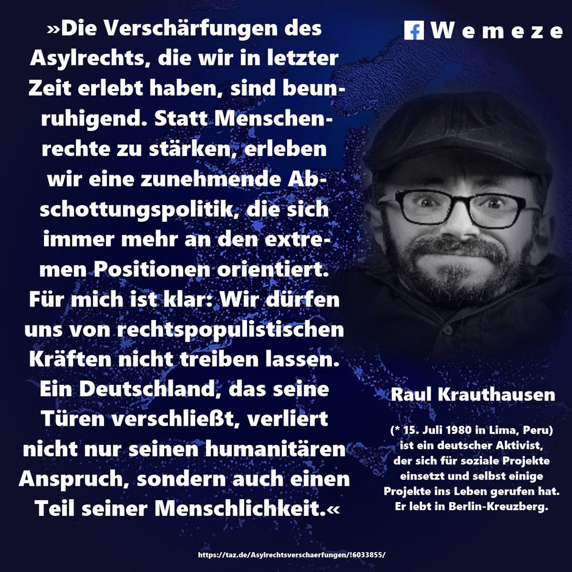 »Die Verschärfungen des Asylrechts, die wir in letzter Zeit erlebt haben, sind beunruhigend. Statt Menschenrechte zu stärken, erleben wir eine zunehmende Abschottungspolitik, die sich immer mehr an den extremen Positionen orientiert. Für mich ist klar: Wir dürfen uns von rechtspopulistischen Kräften nicht treiben lassen. Ein Deutschland, das seine Türen verschließt, verliert nicht nur seinen humanitären Anspruch, sondern auch einen Teil seiner Menschlichkeit.« Raul Krauthausen