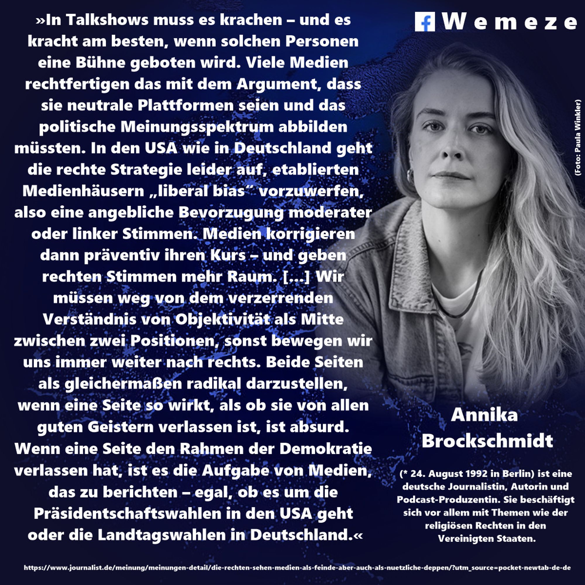 »In Talkshows muss es krachen – und es kracht am besten, wenn solchen Personen eine Bühne geboten wird. Viele Medien rechtfertigen das mit dem Argument, dass sie neutrale Plattformen seien und das politische Meinungsspektrum abbilden müssten. In den USA wie in Deutschland geht die rechte Strategie leider auf, etablierten Medienhäusern „liberal bias“ vorzuwerfen, also eine angebliche Bevorzugung moderater oder linker Stimmen. Medien korrigieren dann präventiv ihren Kurs – und geben rechten Stimmen mehr Raum. [...] Wir müssen weg von dem verzerrenden Verständnis von Objektivität als Mitte zwischen zwei Positionen, sonst bewegen wir uns immer weiter nach rechts. Beide Seiten als gleichermaßen radikal darzustellen,
wenn eine Seite so wirkt, als ob sie von allen guten Geistern verlassen ist, ist absurd.
Wenn eine Seite den Rahmen der Demokratie verlassen hat, ist es die Aufgabe von Medien, das zu berichten – egal, ob es um die Präsidentschaftswahlen in den USA geht oder die Landtagswahlen i