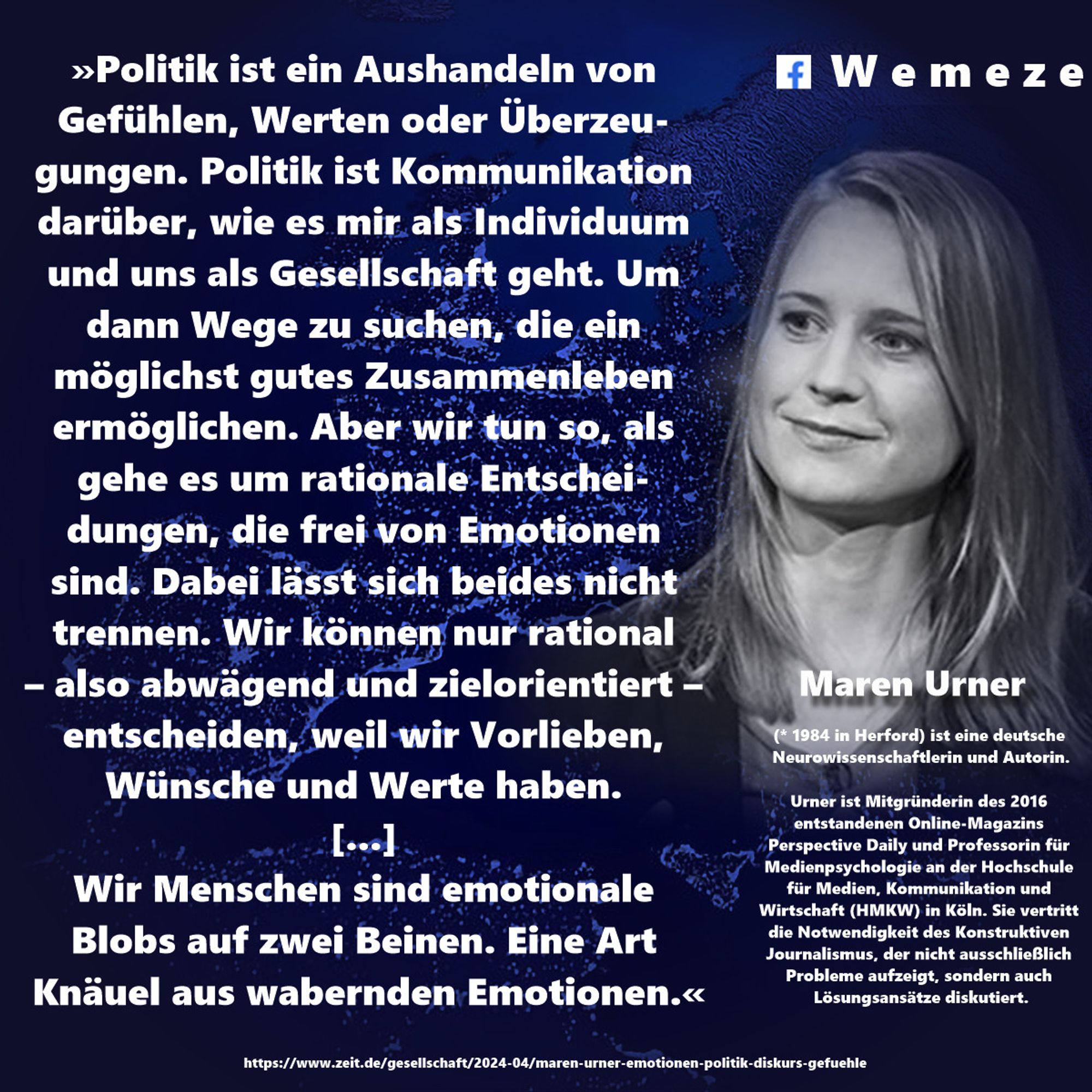 »Politik ist ein Aushandeln von Gefühlen, Werten oder Überzeugungen. Politik ist Kommunikation darüber, wie es mir als Individuum und uns als Gesellschaft geht. Um dann Wege zu suchen, die ein möglichst gutes Zusammenleben ermöglichen. Aber wir tun so, als gehe es um rationale Entscheidungen, die frei von Emotionen sind. Dabei lässt sich beides nicht trennen. Wir können nur rational – also abwägend und zielorientiert – entscheiden, weil wir Vorlieben, Wünsche und Werte haben. 
[...] 
Wir Menschen sind emotionale Blobs auf zwei Beinen. Eine Art Knäuel aus wabernden Emotionen.«

Maren Urner