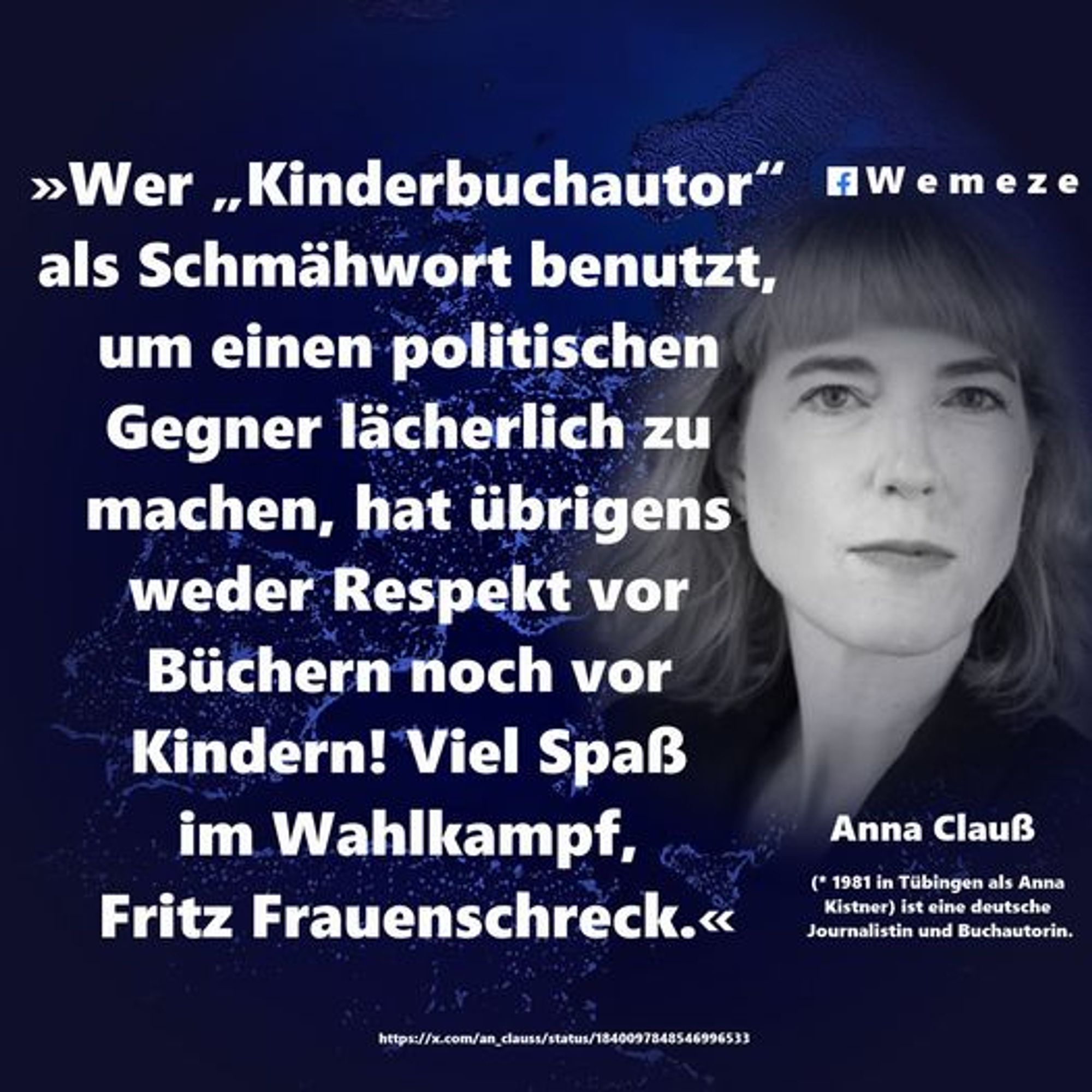 »Wer „Kinderbuchautor“ als Schmähwort benutzt, um einen politischen Gegner lächerlich zu machen, hat übrigens weder Respekt vor Büchern noch vor Kindern! Viel Spaß im Wahlkampf, Fritz Frauenschreck.«

Anna Clauß