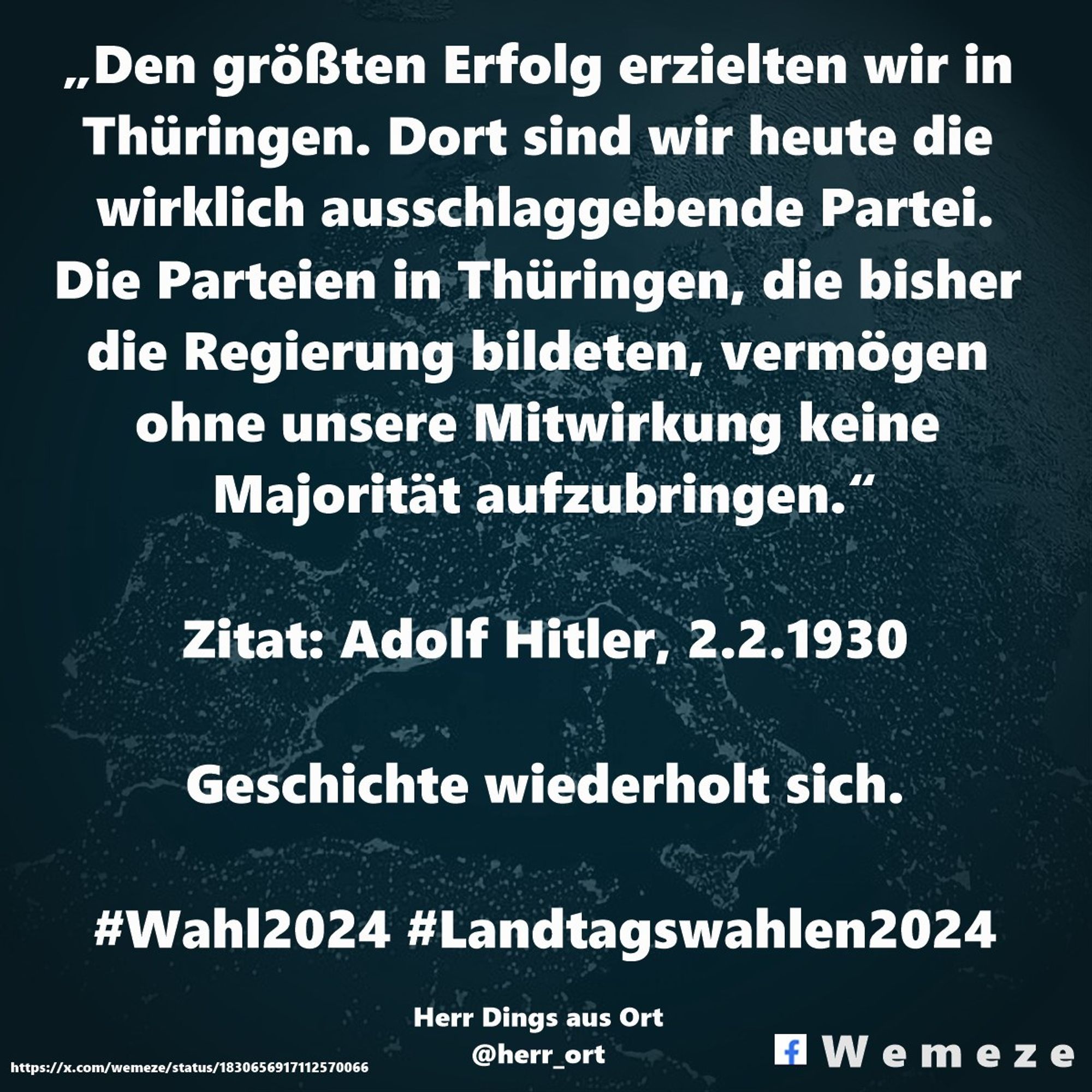 „Den größten Erfolg erzielten wir in Thüringen. Dort sind wir heute die wirklich ausschlaggebende Partei.
Die Parteien in Thüringen, die bisher die Regierung bildeten, vermögen ohne unsere Mitwirkung keine Majorität aufzubringen.“

Zitat: Adolf Hitler, 2.2.1930

Geschichte wiederholt sich 😔😪

#Wahl2024 #Landtagswahlen2024

(@herr_ort auf X)