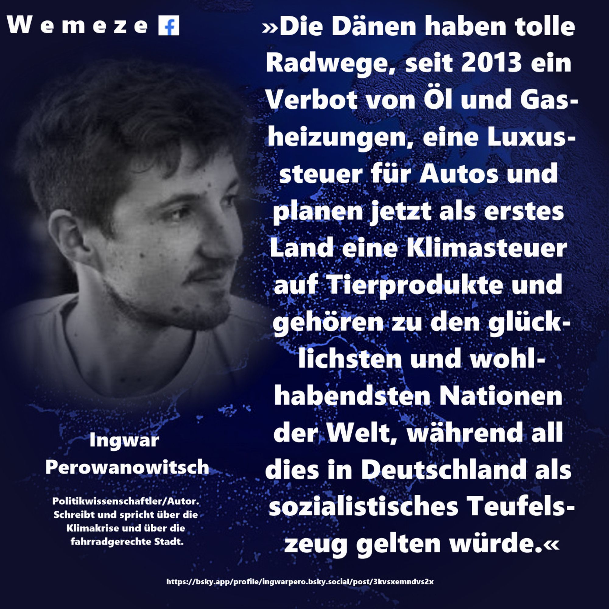 »Die Dänen haben tolle Radwege, seit 2013 ein Verbot von Öl und Gasheizungen, eine Luxussteuer für Autos und planen jetzt als erstes Land eine Klimasteuer auf Tierprodukte und gehören zu den glücklichsten und wohlhabendsten Nationen der Welt, während all dies in Deutschland als sozialistisches Teufelszeug gelten würde.«

Ingwar Perowanowitsch