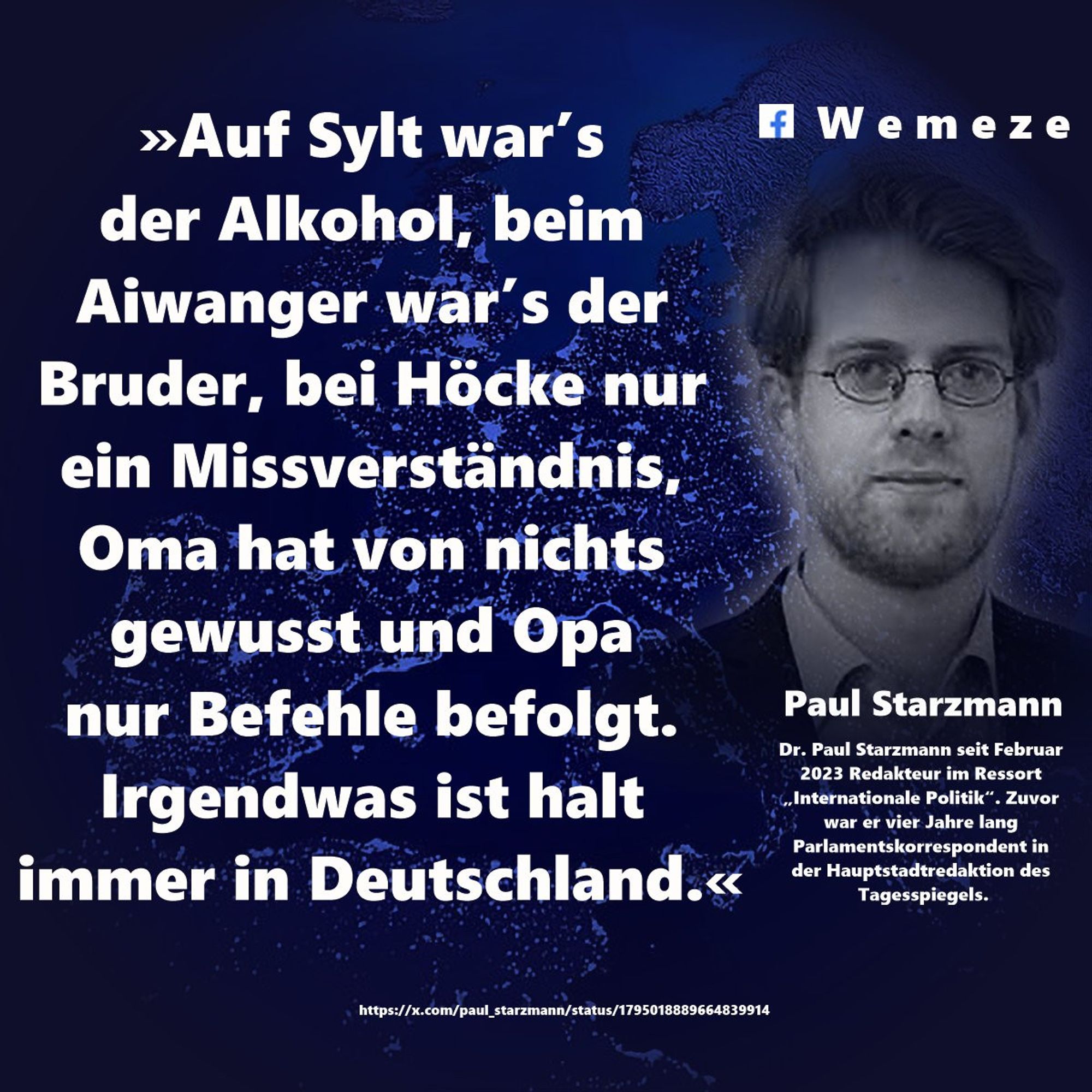 »Auf Sylt war’s der Alkohol, beim Aiwanger war’s der Bruder, bei Höcke nur ein Missverständnis, Oma hat von nichts gewusst und Opa nur Befehle befolgt. Irgendwas ist halt immer in Deutschland.«

Paul Starzmann