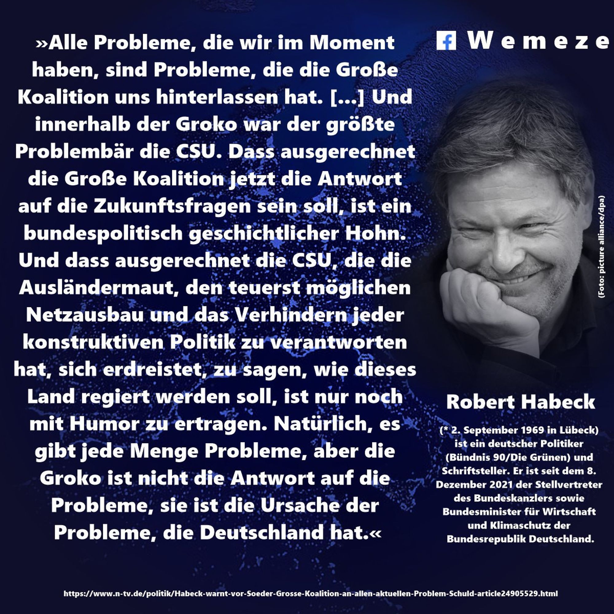 »Alle Probleme, die wir im Moment haben, sind Probleme, die die Große Koalition uns hinterlassen hat. [...] Und innerhalb der Groko war der größte Problembär die CSU. Dass ausgerechnet die Große Koalition jetzt die Antwort auf die Zukunftsfragen sein soll, ist ein bundespolitisch geschichtlicher Hohn. Und dass ausgerechnet die CSU, die die Ausländermaut, den teuerst möglichen Netzausbau und das Verhindern jeder konstruktiven Politik zu verantworten hat, sich erdreistet, zu sagen, wie dieses Land regiert werden soll, ist nur noch mit Humor zu ertragen. Natürlich, es gibt jede Menge Probleme, aber die Groko ist nicht die Antwort auf die Probleme, sie ist die Ursache der Probleme, die Deutschland hat.« Robert Habeck