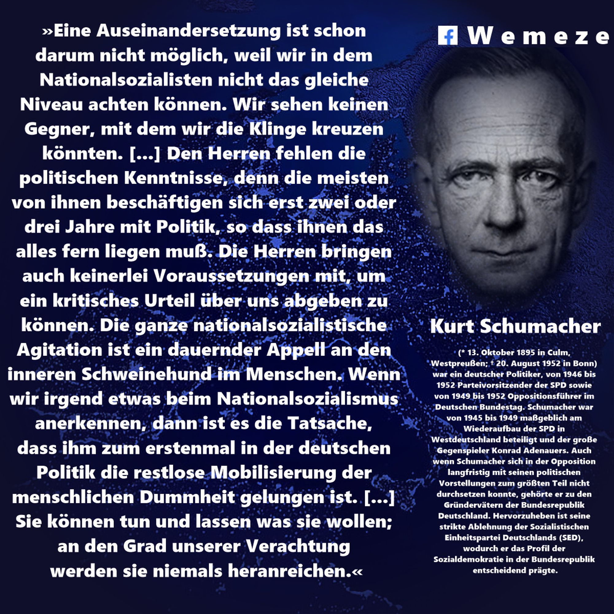 »Eine Auseinandersetzung ist schon darum nicht möglich, weil wir in dem Nationalsozialisten nicht das gleiche Niveau achten können. Wir sehen keinen Gegner, mit dem wir die Klinge kreuzen könnten. [...] Den Herren fehlen die politischen Kenntnisse, denn die meisten von ihnen beschäftigen sich erst zwei oder drei Jahre mit Politik, so dass ihnen das alles fern liegen muß. Die Herren bringen auch keinerlei Voraussetzungen mit, um ein kritisches Urteil über uns abgeben zu können. Die ganze nationalsozialistische Agitation ist ein dauernder Appell an den inneren Schweinehund im Menschen. Wenn wir irgend etwas beim Nationalsozialismus anerkennen, dann ist es die Tatsache, dass ihm zum erstenmal in der deutschen Politik die restlose Mobilisierung der menschlichen Dummheit gelungen ist. [...] Sie können tun und lassen was sie wollen; an den Grad unserer Verachtung werden sie niemals heranreichen.«
Kurt Schumacher
„Der Appell an den inneren Schweinehund".
Rede am 23.2.1932 im Deutschen Reichst