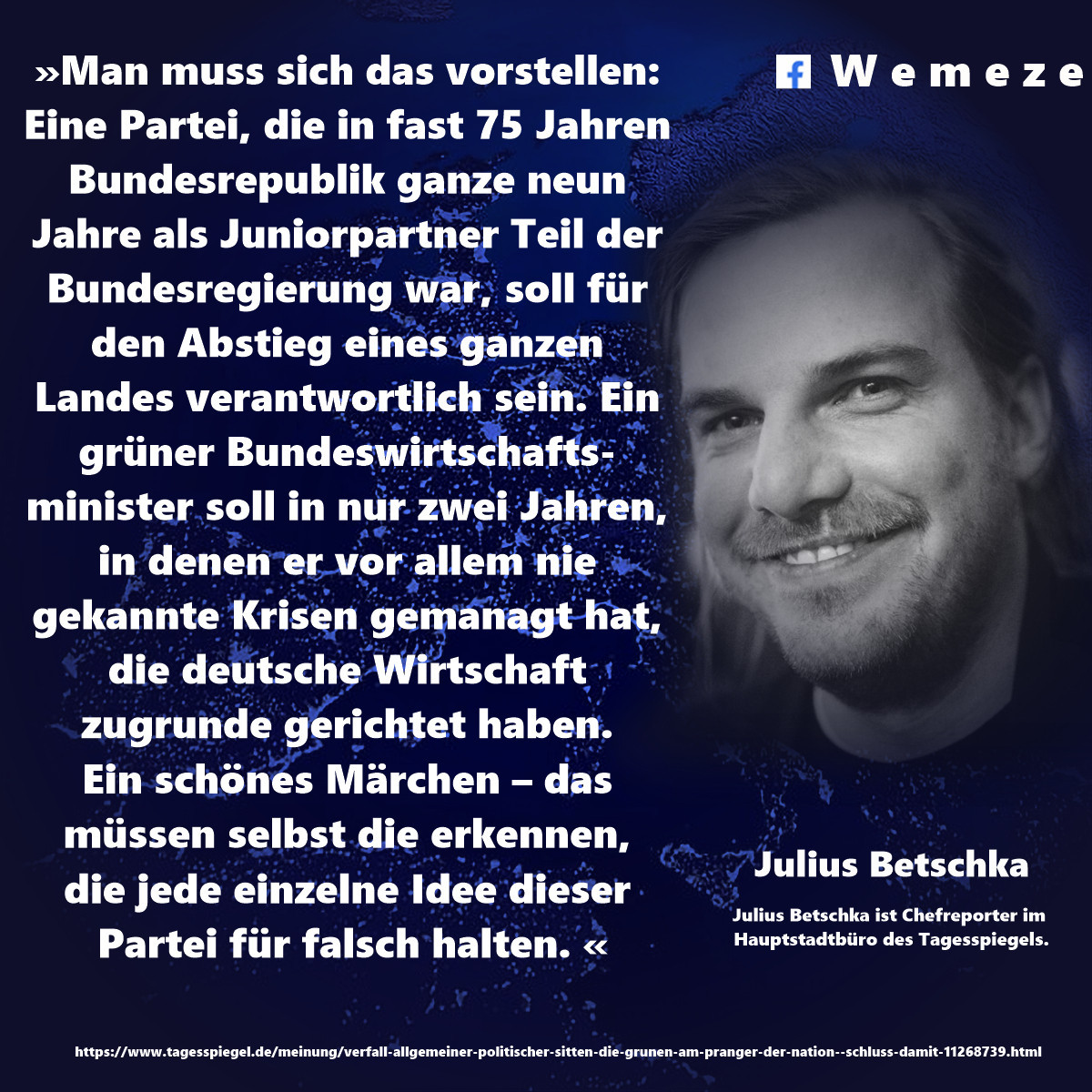 »Man muss sich das vorstellen: Eine Partei, die in fast 75 Jahren Bundesrepublik ganze neun Jahre als Juniorpartner Teil der Bundesregierung war, soll für den Abstieg eines ganzen Landes verantwortlich sein. Ein grüner Bundeswirtschaftsminister soll in nur zwei Jahren, in denen er vor allem nie gekannte Krisen gemanagt hat, die deutsche Wirtschaft zugrunde gerichtet haben. Ein schönes Märchen – das müssen selbst die erkennen, die jede einzelne Idee dieser Partei für falsch halten. «

Julius Betschka