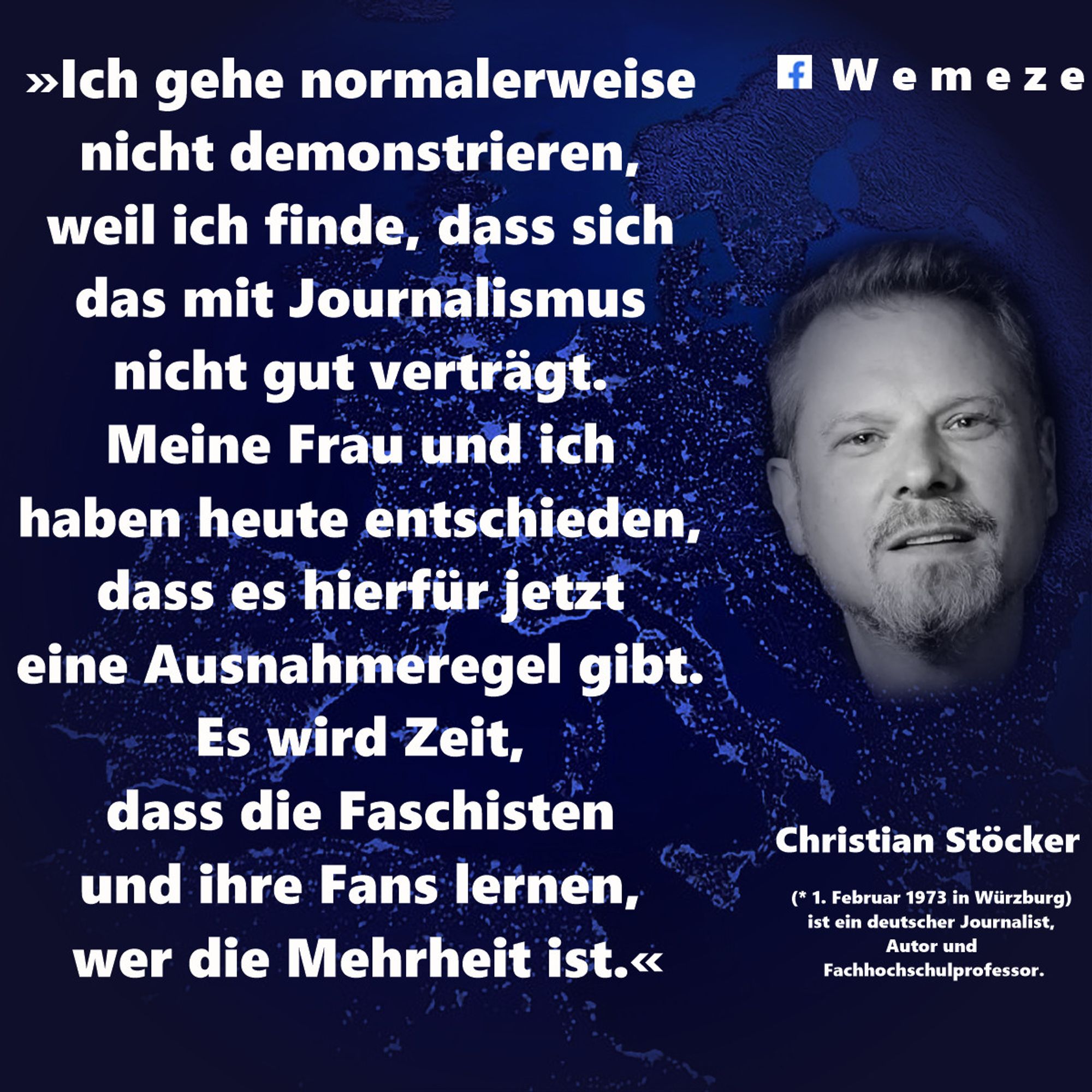 "Ich gehe normalerweise nicht demonstrieren, weil ich finde, dass sich das mit Journalismus nicht gut verträgt. Meine Frau und ich haben heute entschieden, dass es hierfür jetzt eine Ausnahmeregel gibt. Es wird Zeit, dass die Faschisten und ihre Fans lernen, wer die Mehrheit ist."

Christian Stöcker