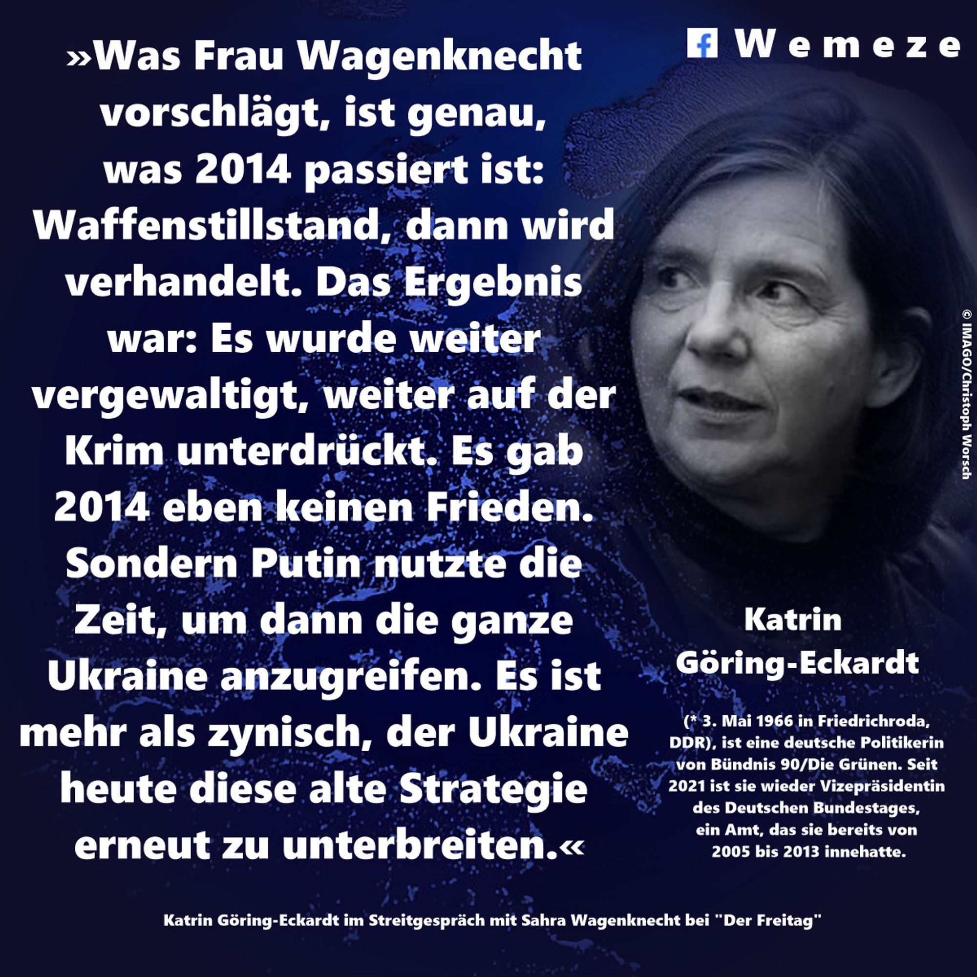 »Was Frau Wagenknecht vorschlägt, ist genau, was 2014 passiert ist: Waffenstillstand, dann wird verhandelt. Das Ergebnis war: Es wurde weiter vergewaltigt, weiter auf der Krim unterdrückt. Es gab 2014 eben keinen Frieden. Sondern Putin nutzte die Zeit, um dann die ganze Ukraine anzugreifen. Es ist mehr als zynisch, der Ukraine heute diese alte Strategie erneut zu unterbreiten.«

Katrin Göring-Eckardt im Streitgespräch mit Sahra Wagenknecht bei "Der Freitag"