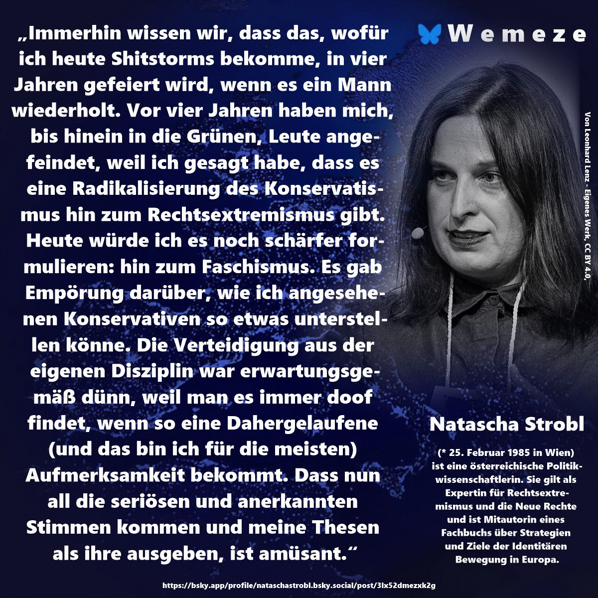 „Immerhin wissen wir, dass das, wofür ich heute Shitstorms bekomme, in vier Jahren gefeiert wird, wenn es ein Mann wiederholt. Vor vier Jahren haben mich, bis hinein in die Grünen, Leute angefeindet, weil ich gesagt habe, dass es eine Radikalisierung des Konservatismus hin zum Rechtsextremismus gibt. Heute würde ich es noch schärfer formulieren: hin zum Faschismus. Es gab Empörung darüber, wie ich angesehenen Konservativen so etwas unterstellen könne. Die Verteidigung aus der eigenen Disziplin war erwartungsgemäß dünn, weil man es immer doof findet, wenn so eine Dahergelaufene (und das bin ich für die meisten) 
Aufmerksamkeit bekommt. Dass nun all die seriösen und anerkannten Stimmen kommen und meine Thesen als ihre ausgeben, ist amüsant.“

Natascha Strobl
https://bsky.app/profile/nataschastrobl.bsky.social/post/3lx52dmezxk2g