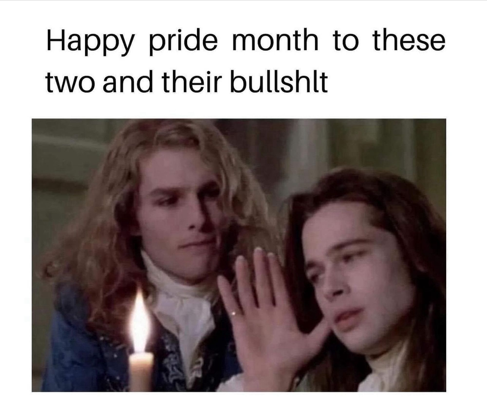 Meme of a still picture from the movie Interview With A Vampire. Tom Cruise and Brad Pitt have fake vampire teeth and wigs on, and are dressed in fancy clothes from the early 1800s (i think?). Vampire Brad has his hand up to Vampire Tom. The caption: Happy pride month to these two and their bullshit.