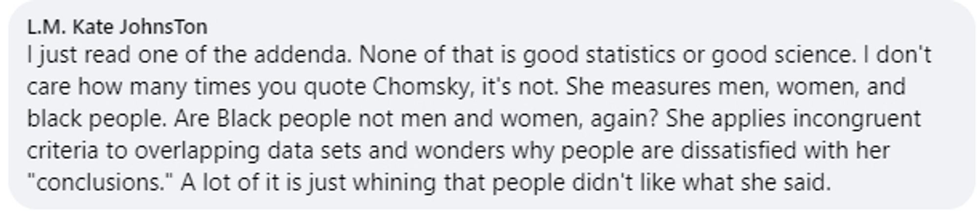 I just read one of the addenda. None of that is good statistics or good science. I don't care how many times you quote Chomsky, it's not. She measures men, women, and black people. Are Black people not men and women, again? She applies incongruent criteria to overlapping data sets and wonders why people are dissatisfied with her "conclusions." A lot of it is just whining that people didn't like what she said.