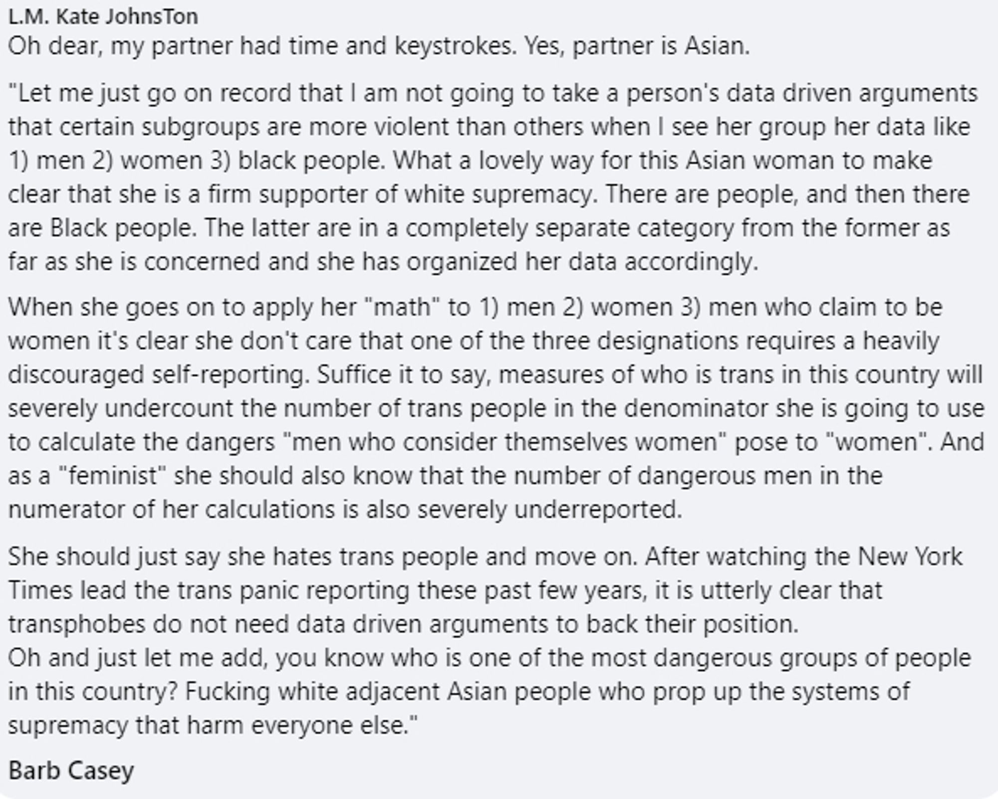 Oh dear, my partner had time and keystrokes. Yes, partner is Asian.
"Let me just go on record that I am not going to take a person's data driven arguments that certain subgroups are more violent than others when I see her group her data like 1) men 2) women 3) black people. What a lovely way for this Asian woman to make clear that she is a firm supporter of white supremacy. There are people, and then there are Black people. The latter are in a completely separate category from the former as far as she is concerned and she has organized her data accordingly.
When she goes on to apply her "math" to 1) men 2) women 3) men who claim to be women it's clear she don't care that one of the three designations requires a heavily discouraged self-reporting. Suffice it to say, measures of who is trans in this country will severely undercount the number of trans people in the denominator she is going to use to calculate the dangers "men who consider themselves women" pose to "women". Cut by bsky