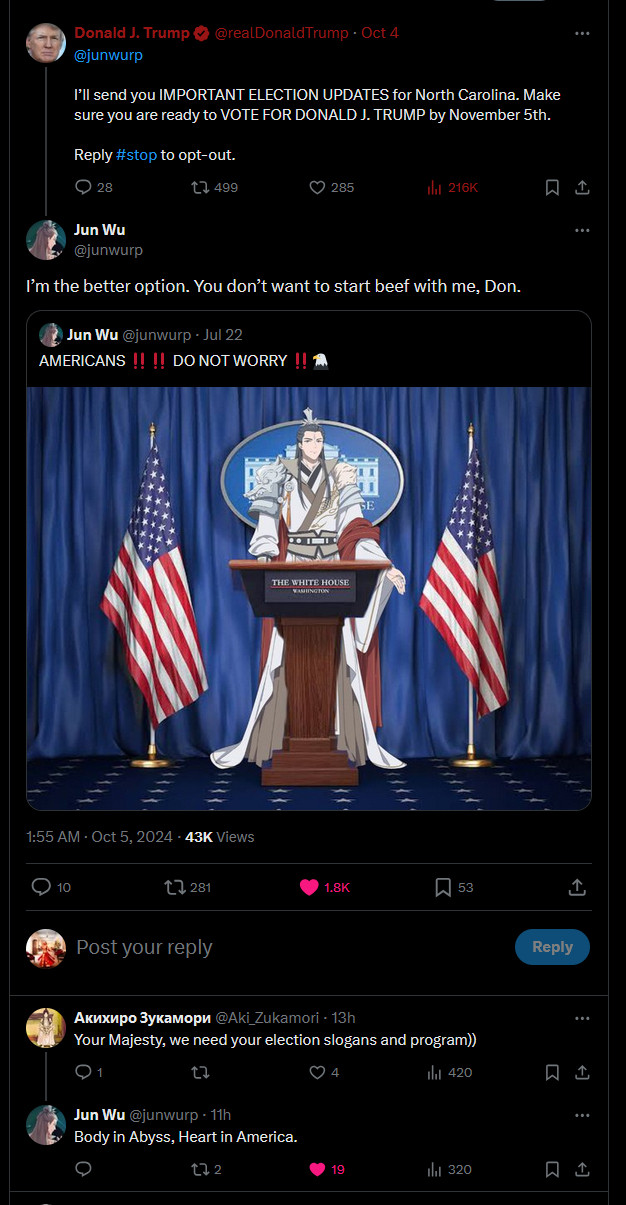 A Donald Trump tweet reading "@junwurp  I’ll send you IMPORTANT ELECTION UPDATES for North Carolina. Make sure you are ready to VOTE FOR DONALD J. TRUMP by November 5th."

As reply from the tagged account, a shopped photo of a podium flanked by American flags, with Jun Wu--the king of holy immortals from the drama Heaven Official's Blessing, complete with high guan and elaborately flowing many-layered clothing, with the text "I'm the better option. You don't want to start beef with me, Don."

As a reply from a third person, the text "Your Majesty, we need your election slogans and program."

The Jun Wu RP account replies "Body in Abyss, Heart in America."