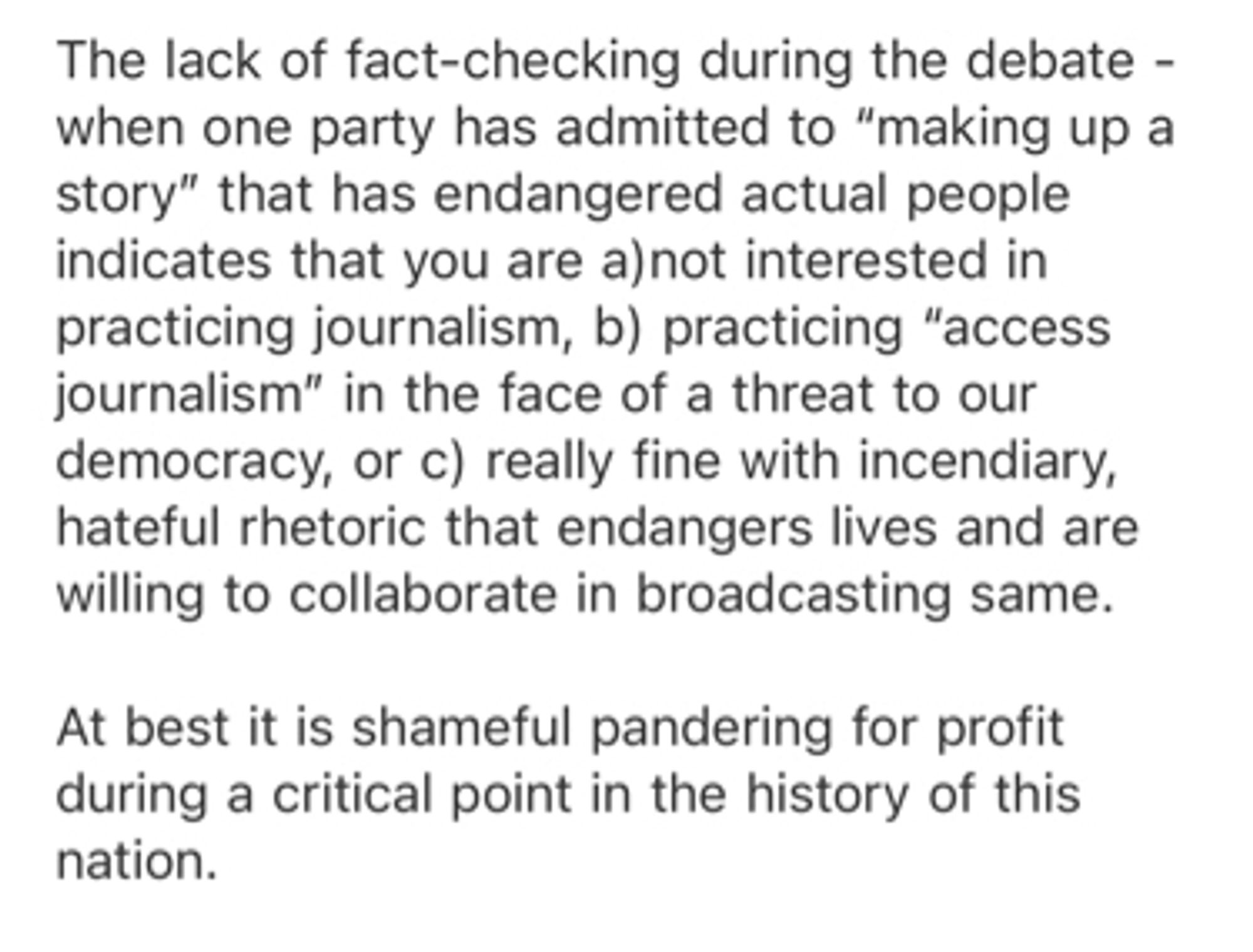 Message to CBS news: the lack of fact-checking during the debate - when one party has admitted to “making up a story” that has endangered actual people indicates that you are a) not interested in practicing journalism, b) practicing “access journalism” in the face of a threat to our democracy, or c) really fine with incendiary, hateful rhetoric that endangers lives and are willing to collaborate in broadcasting same. At best it is shameful pandering for profit at a critical point in the history of this nation.