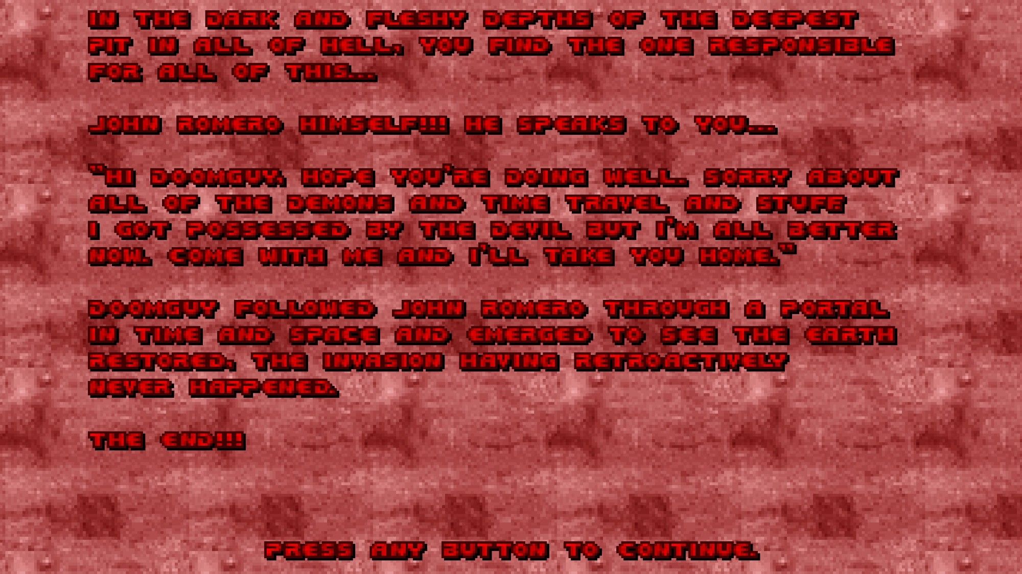 End screen of Nostalgia 2: red text in the classic Doom font over a pale pink, fleshy background that reads-

"In the dark and fleshy depths of the deepest pit in all of Hell, you find the one responsible for all of this...

John Romero hinself!!! He speaks to you...

'Hi Doomguy! Hope you're doing well. Sorry about all of the demons and time travel and stuff. I got possessed by the devil but I'm all better now. Come with me and I'll take you home.'

Doomguy followed John Romero through a portal in time and space and entered to see the earth restored. The invasion having retroactively never happened.

The End!!!"


                  Press any button to continue.