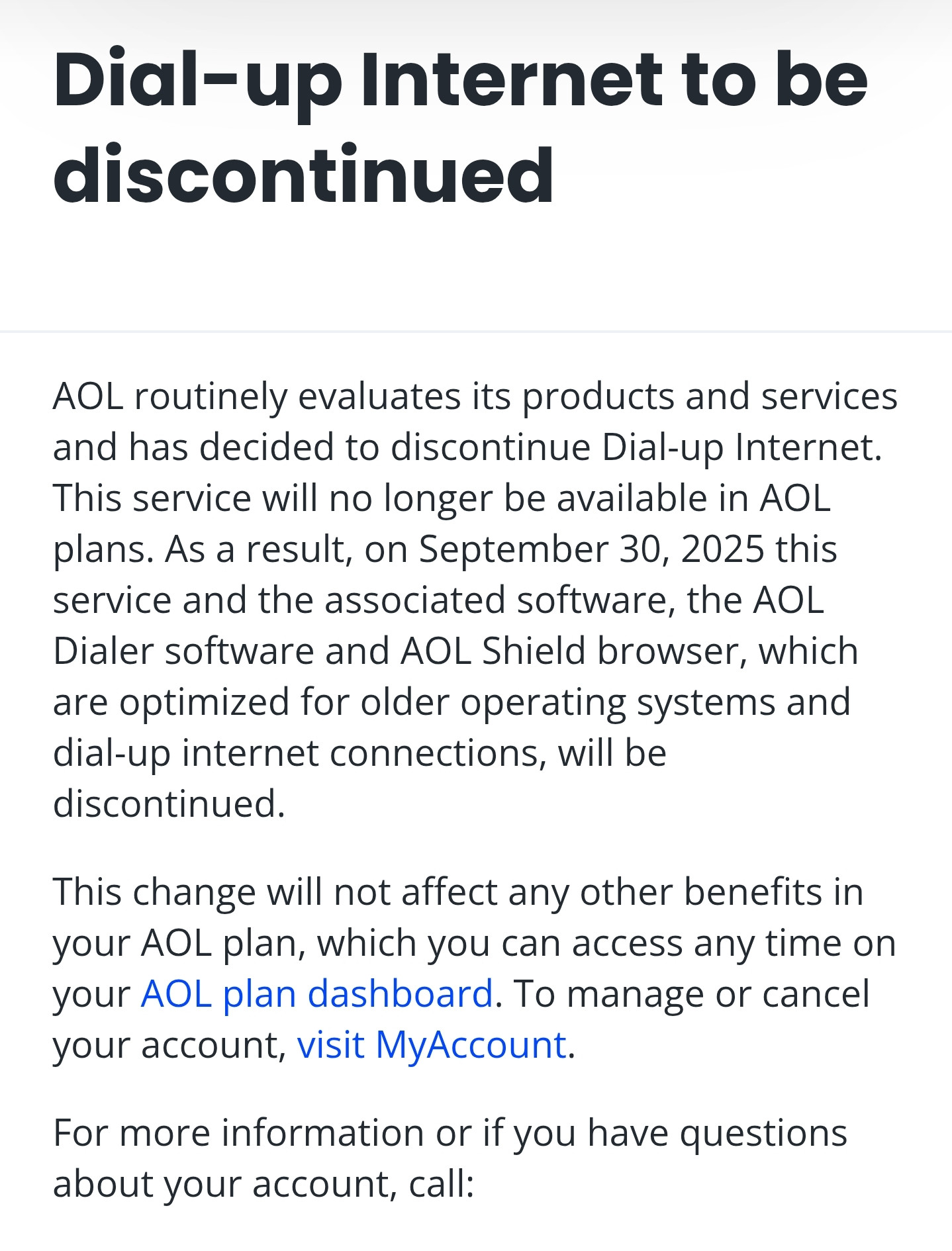 Dial-up Internet to be discontinued
AOL routinely evaluates its products and services and has decided to discontinue Dial-up Internet. This service will no longer be available in AOL plans. As a result, on September 30, 2025 this service and the associated software, the AOL Dialer software and AOL Shield browser, which are optimized for older operating systems and dial-up internet connections, will be discontinued.

This change will not affect any other benefits in your AOL plan, which you can access any time on your AOL plan dashboard. To manage or cancel your account, visit MyAccount.