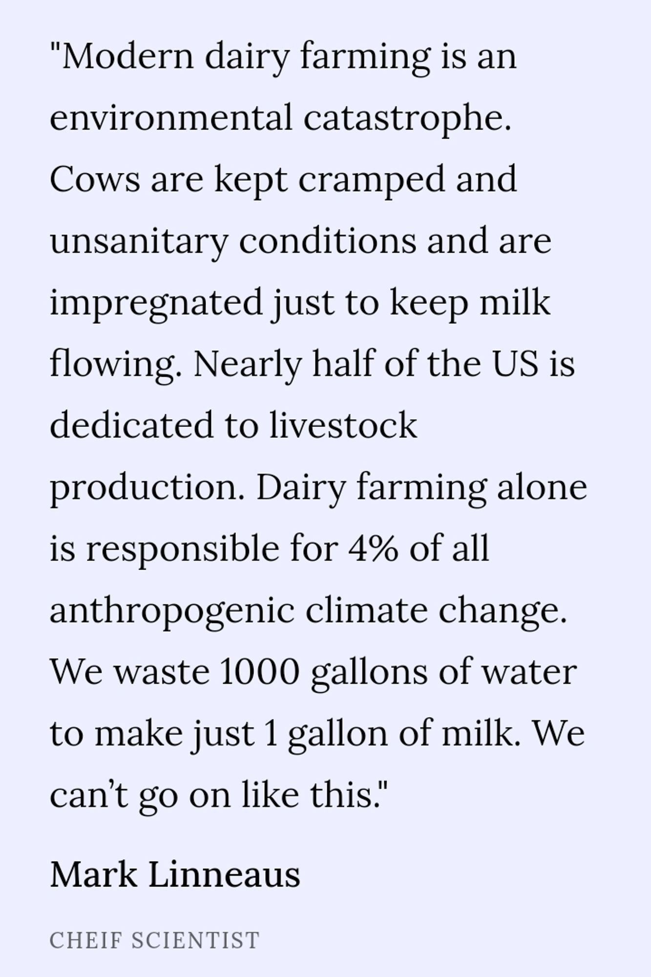 "modern dairy farming is an environmental catastrophe. Cows are kept cramped and unsanitary conditions and are impregnated just to keep milk flowing. Nearly half of the US is dedicated to livestock production. Dairy farming alone is responsible for 4% of all anthropogenic climate change. We waste 1000 gallons of water to make just 1 gallons of milk. We can't go on like this" a quote from Deep Sea Dairy Chief Scientist Mark Linneaus