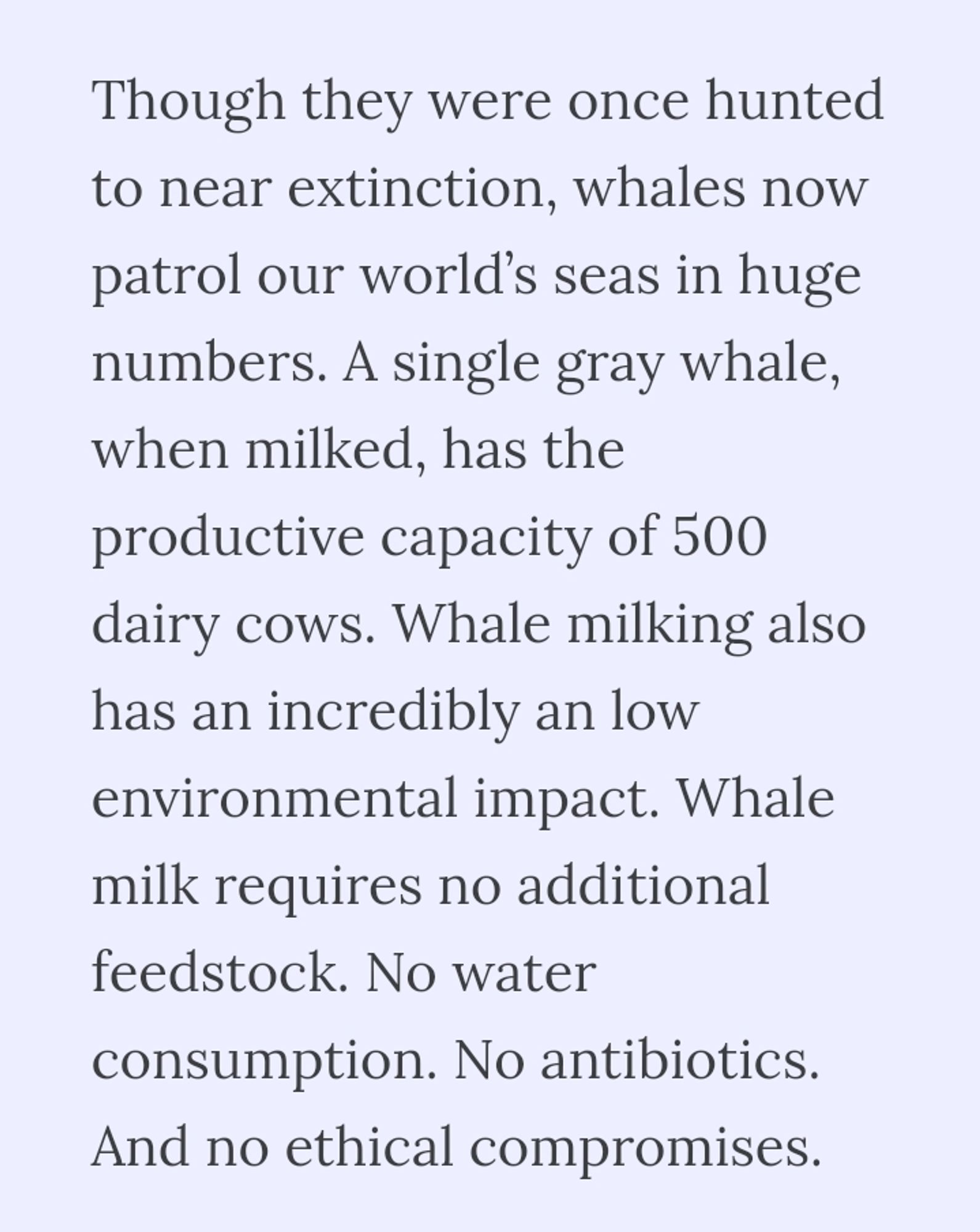 "though they were once hunted to near extinction, whales now patrol our worlds seas in huge numbers. A single gray whale, when milked, has the productive capacity of 500 dairy cows. Whale milking also has an incredibly an low environmental impact. Whale milk requires no additional feedstock. No water consumption. No antibiotics. And no ethical compromises." A screenshot from Deep Sea Dairy's about page