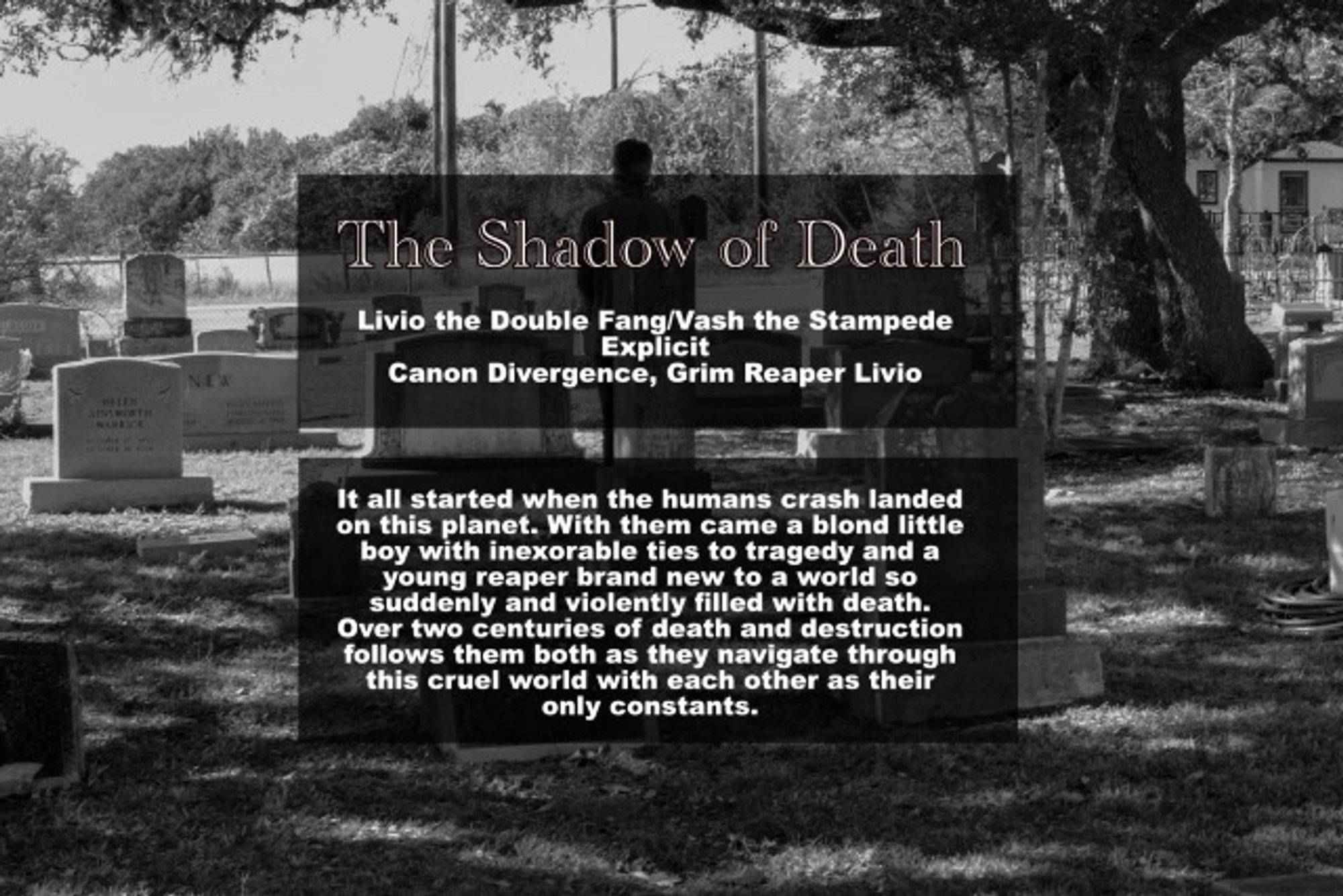 The Shadow of Death
Livio the Double Fang/Vash the Stampede
Explicit
Canon Divergence, Grim Reaper Livio It all started when the humans crash landed on this planet. With them came a blond little boy with inexorable ties to tragedy and a young reaper brand new to a world so suddenly and violently filled with death. Over two centuries of death and destruction follows them both as they navigate through this cruel world with each other as their only constants.