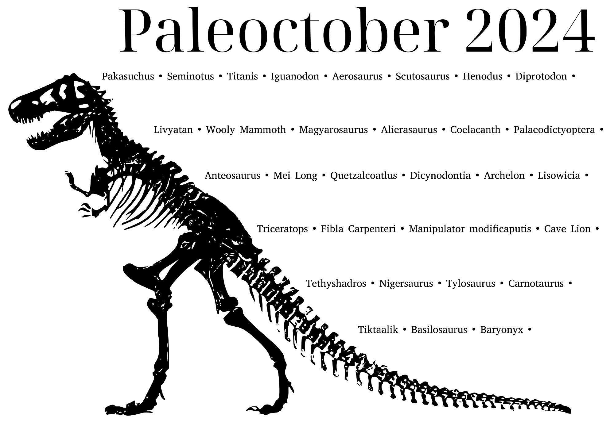 Poster showing an obsolete tripodal T-Rex skeleton silhouette against a white background titled Paleoctober 2024. To the right of the skeleton is the list of prompts for the event. Including: Pakasuchus, Seminotus, Titanis, Iguanodon, Aerosaurus, Scutosaurus, Henodus, Diprotodon, Livyatan,  Wooly Mammoth, Magyarosaurus, Alierasaurus, Coelacanth, Paleodictyoptera, Anteosaurus, Mei Long, Quetzalcoatlus, Dicynodontia, Archelon, Lisowicia, Triceratops, Fibla Carpenteri, Manipulator Modificaputis, Cave Lion, Tethyshadros, Nigersaurus, Tylosaurus, Carnotaurus, Tiktaalik, Basilosaurus, and Baryonyx