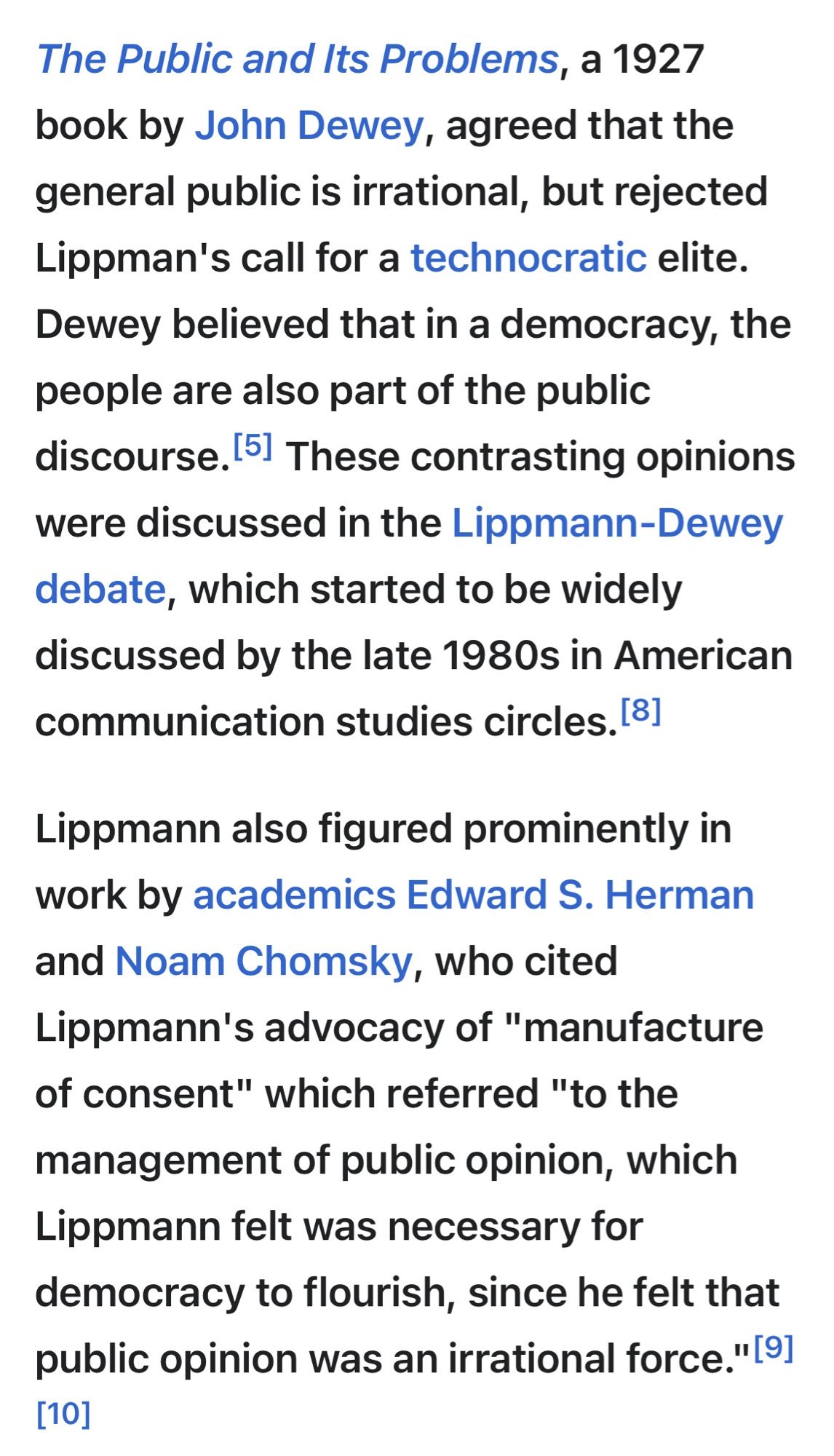 The Public and Its Problems, a 1927 book by John Dewey, agreed that the general public is irrational, but rejected Lippman's call for a technocratic elite.
Dewey believed that in a democracy, the people are also part of the public discourse. 5l These contrasting opinions were discussed in the Lippmann-Dewey debate, which started to be widely discussed by the late 1980s in American communication studies circles. 81
Lippmann also figured prominently in work by academics Edward S. Herman and Noam Chomsky, who cited
Lippmann's advocacy of "manufacture of consent" which referred "to the management of public opinion, which Lippmann felt was necessary for democracy to flourish, since he felt that public opinion was an irrational force."