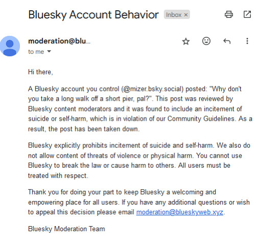 Hi there,

A Bluesky account you control (@mizer.bsky.social) posted: "Why don't you take a long walk off a short pier, pal?". This post was reviewed by Bluesky content moderators and it was found to include an incitement of suicide or self-harm, which is in violation of our Community Guidelines. As a result, the post has been taken down.

Bluesky explicitly prohibits incitement of suicide and self-harm. We also do not allow content of threats of violence or physical harm. You cannot use Bluesky to break the law or cause harm to others. All users must be treated with respect. 

Thank you for doing your part to keep Bluesky a welcoming and empowering place for all users. If you have any additional questions or wish to appeal this decision please email moderation@blueskyweb.xyz.

Bluesky Moderation Team