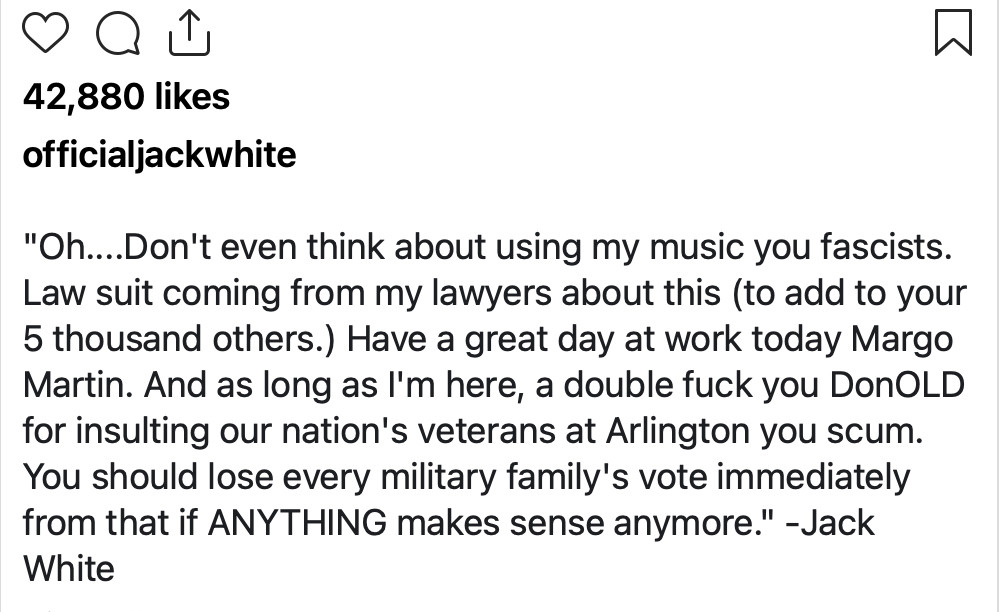 "Oh....Don't even think about using my music you fascists. Law suit coming from my lawyers about this (to add to your 5 thousand others.) Have a great day at work today Margo Martin. And as long as I'm here, a double fuck you DonOLD for insulting our nation's veterans at Arlington you scum. You should lose every military family's vote immediately from that if ANYTHING makes sense anymore." -Jack White