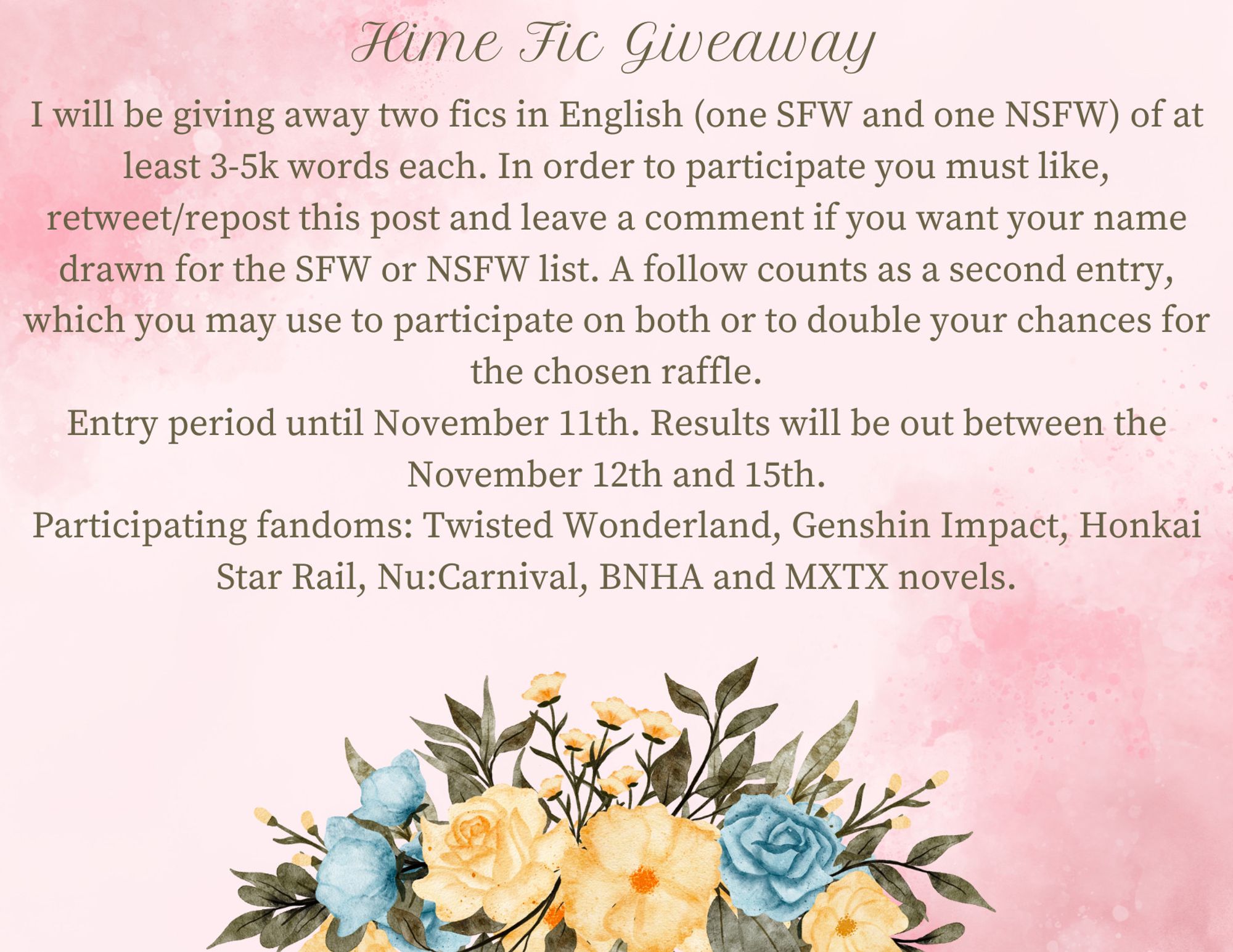 Hime's Fic Giveaway

I will be giving away two fics in English (one SFW and one NSFW) of at least 3-5k words each. In order to participate you must like, retweet/repost this post and leave a comment if you want your name drawn for the SFW or NSFW list. A follow counts as a second entry, which you may use to participate on both or to double your chances for the chosen raffle.

Entry period until November 11th. Results will be out between the November 12th and 15th.

Participating fandoms: Twisted Wonderland, Genshin Impact, Honkai Star Rail, Nu:Carnival, BNHA and MXTX novels.